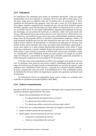 RelaTe-DIA: Arquitetura Orientada a Serviço - Conceituação 11
2.2.5 Indicadores
Os indicadores são utilizados para medir os resultados alcançados. Uma das regras
fundamentais de TI nos negócios é a medição. Deve-se estar apto a medir para se po-
der gerir. Logo, para os negócios tudo que TI produz deve ser mensurável. A docu-
mentação de informações que agregam valor tem sido o cerne de TI há alguns anos.
Para alguns significa requerimentos inatingíveis que não provêem benefício algum.
Em SOA, algumas coisas interessantes que eram difíceis ou impossíveis de se criar an-
tes, se tornam viáveis. Se você puder disponibilizar alguma funcionalidade em serviço,
em tecnologia, em um pedaço de hardware ou software, então você pode medir esse
serviço. Obviamente isso levará a SLAs (Service Level Agreements) e a SLOs (Service Le-
vel Objectives), mas também levará a áreas tais como conformidade, auditoria e indica-
dores chave de desempenho (KPIs). E, medindo conformidade, auditorias e KPIs, a TI
pode produzir medições que não são nem impossíveis nem sem valor. Essas medições
podem incluir métricas de desempenho ou estatísticas de utilização de serviços, mas
podem incluir outras questões, tais como, que dados estão transitando, quem pode a-
cessar esses dados, se o dado contém determinada informação, entre outras. É nesse
ponto que começamos a mudar medição (tempo de operação do serviço) para visibili-
dade (trinta e cinco usuários acessaram os dados desse serviço que continham a pala-
vra “companhia”). Essa visibilidade possui um valor próprio e na criação de sua defi-
nição foi esboçada a necessidade do negócio (para entender quem está acessando os
dados sob quais condições) em uma solução de TI mensurável.
Uma das coisas mais importantes em SOA é que qualquer coisa pode ser um ser-
viço. Se qualquer coisa pode ser um serviço, então a visibilidade pode estar em todo
lugar. Se um processo de negócio pode ser transformado em serviços de negócio, então
podemos criar visibilidade nesses serviços, e fazendo isso, estamos criando visibilida-
de para a organização como um todo. A possibilidade de se criar visibilidade através
de medições de serviços dentro da organização capacita seus gerentes a produzir mais
do que antes.
Os indicadores devem ser planejados desde cedo e sempre ser avaliados para
explicitar os resultados alcançados [Marks e Bell, 2006].
2.2.6 Cultura e comportamento
Iniciativas SOA são direcionadas a processos e abrangem toda a organização trazendo
questões e desafios organizacionais, tais como:
Quem são os proprietários de serviços?
o É o departamento que desenvolveu o serviço?
o É o cliente que mais utiliza o serviço?
o É o cliente que utiliza o serviço no processo mais crítico?
Como deve ser o relacionamento entre áreas do negócio e áreas de TI?
Qual é a melhor prática de investimentos?
Quem paga o desenvolvimento de um novo serviço?
o O primeiro consumidor do serviço?
o Todos os consumidores dos serviços?
 