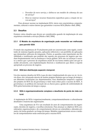 RelaTe-DIA: Arquitetura Orientada a Serviço - Conceituação 12
o Provedor do novo serviço, e define-se um modelo de cobrança do uso
do serviço?
o Deve-se reservar recursos financeiros específicos para a criação de no-
vos serviços?
Para alcançar sucesso na implantação SOA, inicie com características comporta-
mentais, culturais e outros fatores que garantirão o sucesso SOA [Marks e Bell, 2006].
2.3 Desafios
Existem vários desafios que devem ser considerados quando da implantação de uma
arquitetura orientada a serviços [Marks e Bell, 2006].
2.3.1 O Modelo da arquitetura da organização pode necessitar ser melhorado
para permitir SOA
O estado das arquiteturas de TI atualmente pode ser caracterizado como rígido, consti-
tuído de sistemas legados pesados, aplicações inflexíveis e um portifólio de aplicações
que demandam softwares de integração. Porém, as questões mais importantes são fle-
xibilidade e reutilização que poderão dar suporte aos processos de negócio que mu-
dam freqüentemente com as mudanças e forças globais. SOA não vai alcançar o suces-
so a menos que o processo de arquitetura mude de sua forma estática para um que se
molde ativamente, com implementações flexíveis e reutilizáveis que dêem o suporte
apropriado ao processo de negócio.
2.3.2 SOA tem distribuição espacial e temporal.
Um dos maiores desafios de SOA é que ele não é implementado de uma vez só. Ao in-
vés disso, ele é alcançado através de muitos projetos distintos que ao longo do tempo e
em diferentes localizações (ou departamentos). Essa distribuição temporal e espacial
dos projetos de SOA faz da governança o fator mais crítico para o sucesso de SOA. A
governança e as políticas de execução são as chaves para a gestão de conformidade de
SOA pelos horizontes de tempo e espaço.
2.3.3 SOA é organizacionalmente complexo e desafiante do ponto de vista cul-
tural.
A implantação de SOA é organizacionalmente, comportamentalmente e culturalmente
desafiador à maioria das organizações.
Uma arquitetura de TI é um resultado de anos de comportamentos da organi-
zação, decisões de negócio, e escolhas estruturais. Para alcançar os objetivos SOA con-
siderações organizacionais e de comportamento devem ser entendidas e alteradas pri-
meiro, de forma gradual e ao longo do tempo. Modelos organizacionais novos e mode-
los de comportamentos serão essenciais para o sucesso SOA.
 