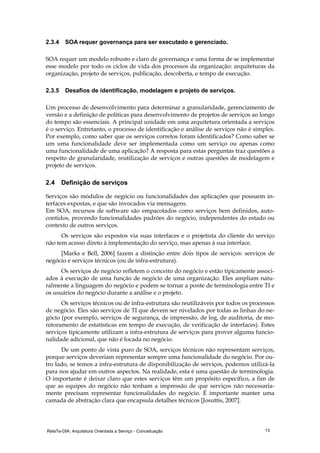 RelaTe-DIA: Arquitetura Orientada a Serviço - Conceituação 13
2.3.4 SOA requer governança para ser executado e gerenciado.
SOA requer um modelo robusto e claro de governança e uma forma de se implementar
esse modelo por todo os ciclos de vida dos processos da organização: arquiteturas da
organização, projeto de serviços, publicação, descoberta, e tempo de execução.
2.3.5 Desafios de identificação, modelagem e projeto de serviços.
Um processo de desenvolvimento para determinar a granularidade, gerenciamento de
versão e a definição de políticas para desenvolvimento de projetos de serviços ao longo
do tempo são essenciais. A principal unidade em uma arquitetura orientada a serviços
é o serviço. Entretanto, o processo de identificação e análise de serviços não é simples.
Por exemplo, como saber que os serviços corretos foram identificados? Como saber se
um uma funcionalidade deve ser implementada como um serviço ou apenas como
uma funcionalidade de uma aplicação? A resposta para estas perguntas traz questões a
respeito de granularidade, reutilização de serviços e outras questões de modelagem e
projeto de serviços.
2.4 Definição de serviços
Serviços são módulos de negócio ou funcionalidades das aplicações que possuem in-
terfaces expostas, e que são invocados via mensagens.
Em SOA, recursos de software são empacotados como serviços bem definidos, auto-
contidos, provendo funcionalidades padrões do negócio, independentes do estado ou
contexto de outros serviços.
Os serviços são expostos via suas interfaces e o projetista do cliente do serviço
não tem acesso direto à implementação do serviço, mas apenas à sua interface.
[Marks e Bell, 2006] fazem a distinção entre dois tipos de serviços: serviços de
negócio e serviços técnicos (ou de infra-estrutura).
Os serviços de negócio refletem o conceito do negócio e estão tipicamente associ-
ados à execução de uma função de negócio de uma organização. Eles ampliam natu-
ralmente a linguagem do negócio e podem se tornar a ponte de terminologia entre TI e
os usuários do negócio durante a análise e o projeto.
Os serviços técnicos ou de infra-estrutura são reutilizáveis por todos os processos
de negócio. Eles são serviços de TI que devem ser nivelados por todas as linhas do ne-
gócio (por exemplo, serviços de segurança, de impressão, de log, de auditoria, de mo-
nitoramento de estatísticas em tempo de execução, de verificação de interfaces). Estes
serviços tipicamente utilizam a infra-estrutura de serviços para prover alguma funcio-
nalidade adicional, que não é focada no negócio.
De um ponto de vista puro de SOA, serviços técnicos não representam serviços,
porque serviços deveriam representar sempre uma funcionalidade do negócio. Por ou-
tro lado, se temos a infra-estrutura de disponibilização de serviços, podemos utilizá-la
para nos ajudar em outros aspectos. Na realidade, esta é uma questão de terminologia.
O importante é deixar claro que estes serviços têm um propósito específico, a fim de
que as equipes do negócio não tenham a impressão de que serviços não necessaria-
mente precisam representar funcionalidades do negócio. É importante manter uma
camada de abstração clara que encapsula detalhes técnicos [Josuttis, 2007].
 
