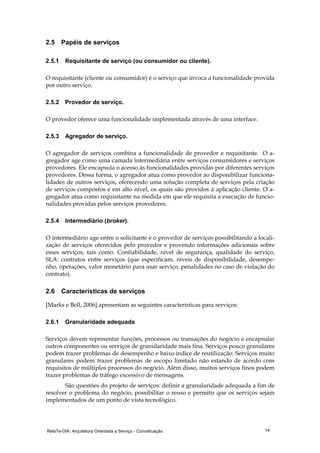 RelaTe-DIA: Arquitetura Orientada a Serviço - Conceituação 14
2.5 Papéis de serviços
2.5.1 Requisitante de serviço (ou consumidor ou cliente).
O requisitante (cliente ou consumidor) é o serviço que invoca a funcionalidade provida
por outro serviço.
2.5.2 Provedor de serviço.
O provedor oferece uma funcionalidade implementada através de uma interface.
2.5.3 Agregador de serviço.
O agregador de serviços combina a funcionalidade de provedor e requisitante. O a-
gregador age como uma camada intermediária entre serviços consumidores e serviços
provedores. Ele encapsula o acesso às funcionalidades providas por diferentes serviços
provedores. Dessa forma, o agregador atua como provedor ao disponibilizar funciona-
lidades de outros serviços, oferecendo uma solução completa de serviços pela criação
de serviços compostos e em alto nível, os quais são providos à aplicação cliente. O a-
gregador atua como requisitante na medida em que ele requisita a execução de funcio-
nalidades providas pelos serviços provedores.
2.5.4 Intermediário (broker).
O intermediário age entre o solicitante e o provedor de serviços possibilitando a locali-
zação de serviços oferecidos pelo provedor e provendo informações adicionais sobre
esses serviços, tais como: Confiabilidade, nível de segurança, qualidade do serviço,
SLA: contratos entre serviços (que especificam, níveis de disponibilidade, desempe-
nho, operações, valor monetário para usar serviço, penalidades no caso de violação do
contrato).
2.6 Características de serviços
[Marks e Bell, 2006] apresentam as seguintes características para serviços:
2.6.1 Granularidade adequada
Serviços devem representar funções, processos ou transações do negócio e encapsular
outros componentes ou serviços de granularidade mais fina. Serviços pouco granulares
podem trazer problemas de desempenho e baixo índice de reutilização. Serviços muito
granulares podem trazer problemas de escopo limitado não estando de acordo com
requisitos de múltiplos processos do negócio. Além disso, muitos serviços finos podem
trazer problemas de tráfego excessivo de mensagens.
São questões do projeto de serviços: definir a granularidade adequada a fim de
resolver o problema do negócio, possibilitar o reuso e permitir que os serviços sejam
implementados de um ponto de vista tecnológico.
 