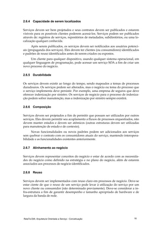 RelaTe-DIA: Arquitetura Orientada a Serviço - Conceituação 16
2.6.4 Capacidade de serem localizados
Serviços devem ser bem projetados e seus contratos devem ser publicados e estarem
visíveis para os possíveis clientes poderem acessá-los. Serviços podem ser publicados
através de: registros de serviços, repositórios de metadados, subdiretórios, ou uma lo-
calização qualquer conhecida.
Após serem publicados, os serviços devem ser notificados aos usuários potenci-
ais (propaganda dos serviços). Eles devem ter clientes (ou consumidores) identificados
e padrões de reuso identificados antes de serem criados ou expostos.
Um cliente para qualquer dispositivo, usando qualquer sistema operacional, em
qualquer linguagem de programação, pode acessar um serviço SOA a fim de criar um
novo processo do negócio.
2.6.5 Durabilidade
Os serviços devem existir ao longo do tempo, sendo mapeados a temas de processos
duradouros. Os serviços podem ser alterados, mas o negócio ou tema do processo que
o serviço implementa deve persistir. Por exemplo, uma empresa de seguros que deve
oferecer indenização por sinistro. Os serviços de negócio para o processo de indeniza-
ção podem sofrer manutenção, mas a indenização por sinistro sempre existirá.
2.6.6 Composição
Serviços devem ser projetados a fim de permitir que possam ser utilizados por outros
serviços. Eles devem permitir seu acoplamento a fluxos de processos orquestrados, não
devem manter estados e devem ser atômicos (outras estruturas devem ser utilizadas
para manutenção de estado e de contexto).
Novas funcionalidades ou novos padrões podem ser adicionados aos serviços
sem quebrar o contrato com os consumidores atuais do serviço, mantendo interopera-
bilidade e as funcionalidades existentes anteriormente.
2.6.7 Alinhamento ao negócio
Serviços devem representar conceitos do negócio e estar de acordo com as necessida-
des do negócio como definido na estratégia e no plano do negócio, além de estarem
associados aos processos de negócio identificados.
2.6.8 Reuso
Serviços devem ser implementados com reuso claro em processos de negócio. Deve-se
estar ciente de que o reuso de um serviço pode levar à utilização do serviço por um
novo cliente ou consumidor (não determinado previamente). Deve-se considerar a in-
fra-estrutura a fim de garantir desempenho e tamanho apropriado de hardware e de
largura da banda de rede.
 
