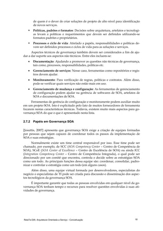 RelaTe-DIA: Arquitetura Orientada a Serviço - Conceituação 18
de quem é o dever de criar soluções de projeto de alto nível para identificação
de novos serviços.
Políticas, padrões e formatos: Decisões sobre arquitetura, artefatos e tecnologi-
as levam a políticas e requerimentos que devem ser definidos utilizando-se
formatos padrões e proprietários.
Processos e ciclo de vida: Atrelado a papéis, responsabilidades e políticas de-
vem ser definidos processos e ciclos de vida para as soluções e serviços.
Aspectos técnicos de governança também devem ser considerados a fim de aju-
dar a dar suporte aos aspectos não técnicos. Entre eles incluem-se:
• Documentação: Ajudando a promover as questões não técnicas de governança,
tais como, processos, responsabilidades, políticas etc.
• Gerenciamento de serviços: Nesse caso, ferramentas como repositórios e regis-
tros devem ajudar.
• Monitoramento: Para verificação de regras, políticas e contratos. Além disso,
pode-se verificar quais serviços não estão mais em uso.
• Gerenciamento de mudança e configuração: As ferramentas de gerenciamento
de configuração podem ajudar na gerência de softwares de SOA, artefatos de
SOA e documentações de SOA.
Ferramentas de gerência de configuração e monitoramente podem auxiliar muito
em um projeto SOA. Isto é explicitado pelo fato de muitos fornecedores de ferramenta
focarem nestas características técnicas. Todavia, existem muito mais aspectos para go-
vernança SOA do que o que é apresentado nesta lista.
2.7.2 Papéis em Governança SOA
[Josuttis, 2007] apresenta que governança SOA exige a criação de equipes formadas
por pessoas que sejam capazes de coordenar todos os passos da implementação de
SOA e suas estratégias.
Normalmente existe um time central responsável por isso. Esse time pode ser
chamado, por exemplo, de SCC (SOA Competency Center – Centro de Competência de
SOA), SCoE (SOA Center of Excellence – Centro de Excelência de SOA) ou ainda ICC
(Integration Competency Center – Centro de Competência Integrada), o qual pode ser
direcionado por um comitê que encontra, controla e decide sobre as estratégias SOA
como um todo. As principais funções dessa equipe são: coordenar, consolidar, padro-
nizar e controlar a estratégia como um todo (em alguns casos).
Além disso, uma equipe virtual formada por desenvolvedores, especialistas do
negócio e especialistas de TI pode ser criada para discussão e disseminação dos aspec-
tos tecnológicos da governança SOA.
É importante garantir que todas as pessoas envolvidas em qualquer nível da go-
vernança SOA tenham tempo e recursos para resolver questões envolvidas à suas ati-
vidades de governança.
 