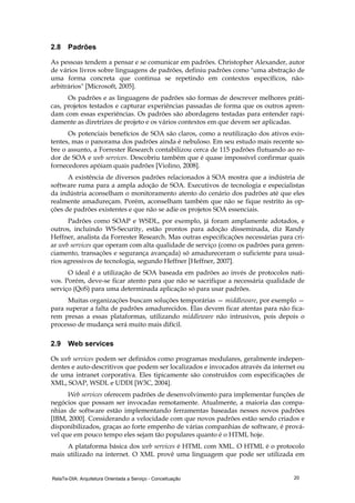 RelaTe-DIA: Arquitetura Orientada a Serviço - Conceituação 20
2.8 Padrões
As pessoas tendem a pensar e se comunicar em padrões. Christopher Alexander, autor
de vários livros sobre linguagens de padrões, definiu padrões como "uma abstração de
uma forma concreta que continua se repetindo em contextos específicos, não-
arbitrários" [Microsoft, 2005].
Os padrões e as linguagens de padrões são formas de descrever melhores práti-
cas, projetos testados e capturar experiências passadas de forma que os outros apren-
dam com essas experiências. Os padrões são abordagens testadas para entender rapi-
damente as diretrizes de projeto e os vários contextos em que devem ser aplicadas.
Os potenciais benefícios de SOA são claros, como a reutilização dos ativos exis-
tentes, mas o panorama dos padrões ainda é nebuloso. Em seu estudo mais recente so-
bre o assunto, a Forrester Research contabilizou cerca de 115 padrões flutuando ao re-
dor de SOA e web services. Descobriu também que é quase impossível confirmar quais
fornecedores apóiam quais padrões [Violino, 2008].
A existência de diversos padrões relacionados à SOA mostra que a indústria de
software ruma para a ampla adoção de SOA. Executivos de tecnologia e especialistas
da indústria aconselham o monitoramento atento do cenário dos padrões até que eles
realmente amadureçam. Porém, aconselham também que não se fique restrito às op-
ções de padrões existentes e que não se adie os projetos SOA essenciais.
Padrões como SOAP e WSDL, por exemplo, já foram amplamente adotados, e
outros, incluindo WS-Security, estão prontos para adoção disseminada, diz Randy
Heffner, analista da Forrester Research. Mas outras especificações necessárias para cri-
ar web services que operam com alta qualidade de serviço (como os padrões para geren-
ciamento, transações e segurança avançada) só amadureceram o suficiente para usuá-
rios agressivos de tecnologia, segundo Heffner [Heffner, 2007].
O ideal é a utilização de SOA baseada em padrões ao invés de protocolos nati-
vos. Porém, deve-se ficar atento para que não se sacrifique a necessária qualidade de
serviço (QoS) para uma determinada aplicação só para usar padrões.
Muitas organizações buscam soluções temporárias — middleware, por exemplo —
para superar a falta de padrões amadurecidos. Elas devem ficar atentas para não fica-
rem presas a essas plataformas, utilizando middleware não intrusivos, pois depois o
processo de mudança será muito mais difícil.
2.9 Web services
Os web services podem ser definidos como programas modulares, geralmente indepen-
dentes e auto-descritivos que podem ser localizados e invocados através da internet ou
de uma intranet corporativa. Eles tipicamente são construídos com especificações de
XML, SOAP, WSDL e UDDI [W3C, 2004].
Web services oferecem padrões de desenvolvimento para implementar funções de
negócios que possam ser invocadas remotamente. Atualmente, a maioria das compa-
nhias de software estão implementando ferramentas baseadas nesses novos padrões
[IBM, 2000]. Considerando a velocidade com que novos padrões estão sendo criados e
disponibilizados, graças ao forte empenho de várias companhias de software, é prová-
vel que em pouco tempo eles sejam tão populares quanto é o HTML hoje.
A plataforma básica dos web services é HTML com XML. O HTML é o protocolo
mais utilizado na internet. O XML provê uma linguagem que pode ser utilizada em
 