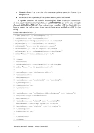 RelaTe-DIA: Arquitetura Orientada a Serviço - Conceituação 23
Conexão do serviço: protocolo e formato nos quais as operações dos serviços
são providas;
Localização física (endereço, URL): onde o serviço está disponível.
A Figura 4 apresenta um exemplo de um arquivo WSDL o serviço CustomerServi-
ce. Esse arquivo define um serviço chamado CustomerService, que provê uma operação
chamada getCustomerAddress(). Seu parâmetro de entrada é o ID do cliente (do tipo
long), e a saída é o endereço do cliente com atributos a rua, a cidade e o CEP do tipo
string.
Essa é uma versão WSDL 1.1:
1 <?xml version="1.0" encoding="utf-8" ?>
2 <definitions name="CustomerService"
3 targetNamespace="http://soa-in-practice.com/wsdl"
4 xmlns:tns="http://soa-in-practice.com/wsdl"
5 xmlns:xsd1="http://soa-in-practice.com/xsd"
6 xmlns:xsd="http://www.w3.org/2001/XMLSchema"
7 xmlns:soap="http://schemas.xmlsoap.org/wsdl/soap/"
8 xmlns="http://schemas.xmlsoap.org/wsdl/">
9
10 <types>
11 <xsd:schema
12 targetNamespace="http://soa-in-practice.com/xsd"
13 xmlns="http://soa-in-practice.com/xsd">
14
15 <xsd:element name="getCustomerAddress">
16 <xsd:complexType>
17 <xsd:sequence>
18 <xsd:element name="customerID" type="xsd:long"/>
19 </xsd:sequence>
20 </xsd:complexType>
21 </xsd:element>
22
23 <xsd:element name="getCustomerAddressResponse" type="Address"/>
24 <xsd:complexType name="Address">
25 <xsd:sequence>
26 <xsd:element name="street" type="xsd:string"/>
27 <xsd:element name="city" type="xsd:string"/>
28 <xsd:element name="zipCode" type="xsd:string"/>
29 </xsd:sequence>
30 </xsd:complexType>
31
32 </xsd:schema>
33 </types>
 