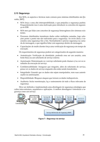 RelaTe-DIA: Arquitetura Orientada a Serviço - Conceituação 28
2.13 Segurança
Em SOA, os aspectos e técnicas mais comuns para sistemas distribuídos são [Jo-
suttis, 2007]:
• SOA força a uma alta interoperabilidade, o que prejudica a segurança padrão.
Frequentemente isso é uma motivação para introduzir os conceitos de seguran-
ça no ESB.
• SOA tem que lidar com conceitos de segurança heterogêneos dos sistemas exis-
tentes.
• Processos distribuídos transferem dados sobre múltiplas camadas, logo solu-
ções ponto a ponto não são suficientes para a segurança. Ao invés disso, é ne-
cessária uma segurança fim a fim. Normalmente é preciso segurança na cama-
da de mensagem, o que significa lidar com segurança dentro da mensagem.
• Capacitações de multi-clientes força uma verificação de segurança em tempo de
execução.
Os requerimentos de segurança podem ser categorizados da seguinte maneira:
• Autenticação: Verificação de identidade, podendo essa ser um usuário, uma
fonte física ou um solicitante de serviço externo.
• Autorização: Determinação se o serviço solicitante pode chamar e/ou ver os re-
sultados da execução do serviço.
• Confidenciabilidade: Assegurar que ninguém, além do solicitante do serviço,
possa ver os dados do serviço enquanto eles estão sendo transferidos.
• Integridade: Garantir que os dados não sejam manipulados, nem suas autenti-
cações ou autorizações.
• Disponibilidade: Bloquear ataques que tornem os dados indisponíveis.
• Auditoria: Inclui monitoração, log e rastreamento de todo o fluxo relevante de
segurança.
Deve ser definida e implementada uma abordagem de segurança estratégica que
cubra intra-estrutura, arquitetura e aplicações. A melhor abordagem é introduzir a se-
gurança como um serviço.
Figura 7 – Segurança via serviço
 