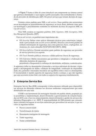 RelaTe-DIA: Arquitetura Orientada a Serviço - Conceituação 29
A Figura 7 ilustra a idéia de como introduzir um componente ou sistema central
que gerencia identidades e suas regras e perfis associados. Isso normalmente é chama-
do de provedor de identificação (IdP). Ele provê serviços que tomam decisões de segu-
rança.
Existem vários padrões para XML e web services. Esses padrões não acrescentam
novas tecnologias ou procedimentos de segurança, ao invés disso, definem como apli-
car tecnologias e procedimentos existentes no momento da troca de arquivos XML ou
via web services.
Para XML existem os seguintes padrões: XML Signature, XML Encryption, XML
Key Management [Josuttis, 2007].
Para os web services, os padrões mais importantes são:
• WS-Security: Define como aplicar diferentes técnicas para autorização, integri-
dade e privacidade com os web services (SOAP). Descreve uma forma padrão de
embutir informações de segurança, tais como palavras chave, criptografias, as-
sinaturas, etc, num cabeçalho SOAP [WS-SECURITY, 2004].
• WS-SecurityPolicy: Permite encontrar quais padrões de segurança um provedor
de serviço precisa e/ou suporta.
• WS-Trust: Permite publicar, renovar e validar palavras chaves de segurança.
• WS-Federation: Define mecanismos que permitem a integração e a federação de
diferentes domínios de segurança
permitindo e bloqueando a confiança de identidades, atributos, e autenticações.
A segurança influi no desempenho (chamadas a serviços adicionais de decisão, cripto-
grafia e decriptografia de dados, validação de integridade, verificação de disponibili-
dade, etc), portanto é necessário encontrar um equilíbrio entre o risco e o desempenho.
O recomendado é manter aspectos de segurança desde o começo, o que não significa
que seja necessário tentar lidar com todos os aspectos de segurança imediatamente.
3 Enterprise Service Bus
Enterprise Service Bus (ESB) corresponde à infra-estrutura utilizada para disponibili-
zar serviços de diferentes sistemas em diversos ambientes computacionais que estão
distribuídos em uma rede.
O ESB é um barramento de mensagens baseado em padrão aberto, projetado pa-
ra possibilitar a implementação, desenvolvimento e gerenciamento de soluções basea-
das em SOA com o foco no empacotamento, desenvolvimento e gestão de serviços dis-
tribuídos [Papazoglou et al., 2007]. É responsabilidade do ESB permitir que consumi-
dores (clientes) invoquem os serviços oferecidos por provedores de serviços, o que en-
volve as seguintes tarefas:
• Prover conectividade
• Transformação de dados
• Roteamento inteligente de mensagens
• Tratar segurança
• Tratar confiabilidade
 