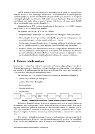 RelaTe-DIA: Arquitetura Orientada a Serviço - Conceituação 31
O ESB permite a comunicação usando nomes lógicos, os quais são mapeados em
destinos físicos da rede, em tempo de execução. A independência de destino permite
atualizar (upgrade), mover ou substituir serviços sem ter que modificar o código ou
corromper aplicações existentes no ESB. Além disso, a duplicação de processos pode
ser utilizada para tratar falhas se um serviço não está disponível, sendo tarefa do ESB
rotear a solicitação para o serviço disponível.
Conceitualmente ESB combina tecnologias de EAI, web services, XSLT, orques-
tração de serviços e coreografia de serviços.
Os aspectos básicos para SOA em um ESB são:
• Disponibilização de serviço: cada aplicação deve ser exposta como um serviço;
• Orquestração de serviço: serviços distribuídos podem ser configurados e or-
questrados em processos de negócio unificados e claros;
• Implantação: disponibilização do serviço para o ambiente de produção, levan-
do em consideração aspectos de segurança, confiabilidade e escalabilidade;
• Gerência de serviços: serviços executando no ESB podem ser monitorados, au-
ditados, mantidos e reconfigurados. No último caso, mudanças no processo
podem ser feitas sem necessidade de reescrever serviços ou aplicações subja-
centes, dependendo das modificações necessárias e dos serviços existentes.
4 Ciclo de vida de serviços
Serviços são “pedaços” de software, como outro software qualquer, logo o ciclo de vi-
da usual para desenvolvimento de software também se aplica. Assim como sabemos
que um ciclo de vida em cascata não deve ser utilizado. Por outro lado, um ciclo de
vida iterativo e incremental será mais adequado.
Os passos de um ciclo de vida de desenvolvimento de serviços são (Figura 9):
• Identificação de serviços de negócio
• Análise de serviços de negócio
• Implementação
• Integração e testes
• Implantação
Análise de
serviços de
negócio
Identificaçãode
serviços de
negócio
Projetode
serviços
Implementação Integração, testes Implantação
Figura 9 – Passos de um ciclo de vida de desenvolvimento de serviços
Durante o desenvolvimento de serviços, assim como ocorre no desenvolvimento
de software, mudanças podem ocorrer. A necessidade de mudanças resulta de erros ou
enganos cometidos, ganho de experiência e maior conhecimento do domínio que le-
vam à necessidade de melhoria de artefatos já produzidos, ou mesmo devido a mu-
danças do negócio. Portanto, o processo de desenvolvimento de serviços deve ser itera-
tivo.
Um serviço é utilizado em um processo de negócio para executar um requisito de
negócio automatizado. Uma das características importante de serviços é a capacidade
de ser reutilizado, podendo ser parte de uma ou mais atividades de processos distin-
 