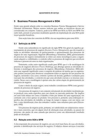 RelaTe-DIA: Arquitetura Orientada a Serviço - Conceituação 33
aposentadoria de serviço
5 Business Process Management e SOA
Existe uma grande relação entre os conceitos Business Process Management e Service
Oriented Architecture. Muitos autores indicam que ambas as iniciativas devem ser
consideradas em conjunto. Todavia, pode-se ter BPM sem SOA ou SOA sem BPM. Por
outro lado, possuir os processos modelados quando da implantação de uma SOA pode
trazer grandes benefícios.
Esta seção trata dos conceitos de BPM e da sua importância para uma SOA.
5.1 Definição de BPM
Existe uma redundância no significado da sigla BPM. Em geral ela significa ge-
renciamento de processos de negócio (Business Process Management), que diz respeito a
todas as atividades referentes ao gerenciamento e aprimoramento dos processos de
negócio de uma organização. Segundo [Bloomberg e Schmelzer, 2006], gerenciamento
de processos de negócio normalmente se refere aos meios tecnológicos para a organi-
zação adquirir a visibilidade e o controle sobre os processos de negócios que envolvem
sistemas e pessoas em uma ou mais organizações.
Entretanto, existe outro significado usado para BPM, que é o de modelagem de
processo de negócios (Business Process Modeling), que abrange apenas as atividades re-
ferentes à modelagem dos processos de negócio. [Bloomberg e Schmelzer, 2006] defi-
nem esse segundo significado como o conjunto de práticas ou tarefas que as organiza-
ções podem executar para descrever visualmente todos os aspectos de um processo de
negócio, incluindo o seu curso, controle e pontos de decisão, gatilhos e condições para
execução das atividades, o contexto em que uma atividade executa e os recursos asso-
ciados. Nesse caso a modelagem é apenas uma das várias etapas do gerenciamento de
processos de negócio.
Como o título da seção sugere, nesse trabalho consideramos BPM como gerenci-
amento de processos de negócio.
Um processo de negócio é um conjunto estruturado de atividades modeladas pa-
ra produzir uma saída específica para um cliente ou mercado particular. Ele Implica
em uma forte ênfase em como o trabalho é feito por dentro de uma organização, em
contraste com o foco apenas no produto. Um processo é, portanto, uma ordenação es-
pecífica das atividades do trabalho ao longo do tempo e espaço, com um início, um
fim, e uma identificação clara das entradas e saídas: uma estrutura para ação [Daven-
port, 1992].
Um processo de negócio pode, portanto, ser subdividido em subprocessos meno-
res e mais concretos, que em algum nível de abstração essas atividades, ou passos do
processo, são partes de uma camada que descreve como um determinado resultado
pode ser alcançado.
5.2 Relação entre SOA e BPM
A decomposição dos processos de negócio, em um nível mais baixo de suas atividades,
permite a identificação dos serviços de negócio. O objetivo desses serviços é executar
 