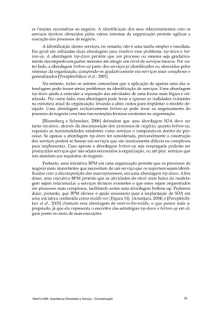 RelaTe-DIA: Arquitetura Orientada a Serviço - Conceituação 34
as funções necessárias ao negócio. A identificação dos seus relacionamentos com os
serviços técnicos oferecidos pelos vários sistemas da organização permite agilizar a
execução dos processos de negócio.
A identificação desses serviços, no entanto, não é uma tarefa simples e imediata.
Em geral são utilizadas duas abordagens para resolver esse problema: top-down e bot-
tom-up. A abordagem top-down permite que um processo ou sistema seja gradativa-
mente decomposto em partes menores até atingir um nível de serviços básicos. Por ou-
tro lado, a abordagem bottom-up parte dos serviços já identificados ou oferecidos pelos
sistemas da organização, compondo-os gradativamente em serviços mais complexos e
generalizados [Perepletchikov et al., 2005].
No entanto, todos os autores concordam que a aplicação de apenas uma das a-
bordagens pode trazer sérios problemas na identificação de serviços. Uma abordagem
top-down ajuda a entender a separação das atividades de uma forma mais lógica e oti-
mizada. Por outro lado, essa abordagem pode levar a ignorar as realidades existentes
na estrutura atual da organização, levando a altos custos para implantar o modelo de-
sejado. Uma abordagem exclusivamente bottom-up pode levar ao engessamento do
processo de negócio com base nas restrições técnicas existentes na organização.
[Bloomberg e Schmelzer, 2006] defendem que uma abordagem SOA deve ser
tanto top-down, através da decomposição dos processos de negócio, quanto bottom-up,
expondo as funcionalidades existentes como serviços e compondo-os dentro do pro-
cesso. Se apenas a abordagem top-down for considerada, provavelmente a construção
dos serviços poderá se basear em serviços que são tecnicamente difíceis ou complexos
para implementar. Caso apenas a abordagem bottom-up seja empregada poderão ser
produzidos serviços que não sejam necessários à organização, ou até pior, serviços que
não atendam aos requisitos do negócio.
Portanto, uma iniciativa BPM em uma organização permite que os processos de
negócio mais importantes que necessitam de um serviço que os suportem sejam identi-
ficados com a decomposição dos macroprocessos, em uma abordagem top-down. Além
disso, uma iniciativa BPM permite que as atividades do nível mais baixo da modela-
gem sejam relacionadas a serviços técnicos existentes e que estes sejam orquestrados
em processos mais complexos, facilitando assim uma abordagem bottom-up. Podemos
dizer, portanto, que BPM oferece o apoio necessário para a implantação de SOA em
uma iniciativa conhecida como middle-out (Figura 11). [Arsanjani, 2004] e [Perepletchi-
kov et al., 2005] chamam essa abordagem de meet-in-the-middle, o que parece mais a-
propriado, já que ela representa o encontro das estratégias top-down e bottom-up em al-
gum ponto no meio de suas execuções.
 
