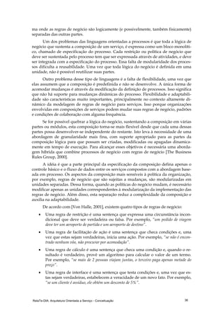 RelaTe-DIA: Arquitetura Orientada a Serviço - Conceituação 36
ma onde as regras de negócio são logicamente (e possivelmente, também fisicamente)
separadas das outras partes.
Um dos problemas das linguagens orientadas a processos é que toda a lógica de
negócio que sustenta a composição de um serviço, é expressa como um bloco monolíti-
co, chamado de especificação do processo. Cada restrição ou política de negócio que
deve ser sustentada pelo processo tem que ser expressada através de atividades, e deve
ser integrada com a especificação do processo. Essa falta de modularidade dos proces-
sos dificulta a reusabilidade. Uma vez que toda lógica do negócio é definida em uma
unidade, não é possível reutilizar suas partes.
Outro problema desse tipo de linguagens é a falta de flexibilidade, uma vez que
elas assumem que a composição é predefinida e não se desenvolve. A única forma de
acomodar mudanças é através da modificação da definição de processos. Isso significa
que não há suporte para mudanças dinâmicas do processo. Flexibilidade e adaptabili-
dade são características muito importantes, principalmente no contexto altamente di-
nâmico da modelagem de regras de negócio para serviços. Isso porque organizações
envolvidas em composições de serviços podem mudar suas regras de negócio, padrões
e condições de colaboração com alguma frequência.
Se for possível quebrar a lógica do negócio, sustentando a composição em várias
partes ou módulos, esta composição torna-se mais flexível desde que cada uma dessas
partes possa desenvolver-se independente do restante. Isto leva à necessidade de uma
abordagem de granularidade mais fina, com suporte apropriado para as partes da
composição lógica para que possam ser criadas, modificadas ou apagadas dinamica-
mente em tempo de execução. Para alcançar esses objetivos é necessária uma aborda-
gem híbrida que combine processos de negócio com regras de negócio [The Business
Rules Group, 2000].
A idéia é que a parte principal da especificação da composição defina apenas o
controle básico e o fluxo de dados entre os serviços compostos com a abordagem base-
ada em processo. Os aspectos da composição mais sensíveis à política da organização,
por exemplo, regras de negócio que são sujeitas a mudanças, são modularizadas em
unidades separadas. Dessa forma, quando as políticas do negócio mudam, é necessário
modificar apenas as unidades correspondentes à modularização da implementação das
regras de negócio. Além disso, esta separação reduz a complexidade da composição e
auxilia na adaptabilidade.
De acordo com [Von Halle, 2001], existem quatro tipos de regras de negócio:
• Uma regra de restrição é uma sentença que expressa uma circunstância incon-
dicional que deve ser verdadeira ou falsa. Por exemplo, “um pedido de viagem
deve ter um aeroporto de partida e um aeroporto de destino”.
• Uma regra de facilitação de ação é uma sentença que checa condições e, uma
vez que estas sejam verdadeiras, inicia uma ação. Por exemplo, “se não é encon-
trado nenhum vôo, não procurar por acomodação”.
• Uma regra de cálculo é uma sentença que checa uma condição e, quando o re-
sultado é verdadeiro, provê um algoritmo para calcular o valor de um termo.
Por exemplo, “se mais de 2 pessoas viajam juntas, o terceiro paga apenas metade do
preço”.
• Uma regra de interface é uma sentença que testa condições e, uma vez que es-
tas sejam verdadeiras, estabelecem a veracidade de um novo fato. Por exemplo,
“se um cliente é assíduo, ele obtém um desconto de 5%”.
 