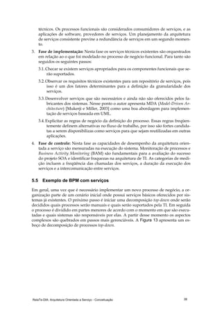 RelaTe-DIA: Arquitetura Orientada a Serviço - Conceituação 38
técnicos. Os processos funcionais são considerados consumidores de serviços, e as
aplicações de software, provedores de serviços. Um planejamento da arquitetura
de serviços consistente previne a redundância de serviços em um segundo momen-
to.
3. Fase de implementação: Nesta fase os serviços técnicos existentes são orquestrados
em relação ao o que foi modelado no processo de negócio funcional. Para tanto são
seguidos os seguintes passos:
3.1.Checar se existem serviços apropriados para os componentes funcionais que se-
rão suportados.
3.2.Observar os requisitos técnicos existentes para um repositório de serviços, pois
isso é um dos fatores determinantes para a definição da granularidade dos
serviços.
3.3.Desenvolver serviços que são necessários e ainda não são oferecidos pelos fa-
bricantes dos sistemas. Nesse ponto o autor apresenta MDA (Model-Driven Ar-
chitecture) [Mukerji e Miller, 2003] como uma boa abordagem para implemen-
tação de serviços baseada em UML.
3.4.Explicitar as regras de negócio da definição do processo. Essas regras freqüen-
temente definem alternativas no fluxo de trabalho, por isso são fortes candida-
tas a serem disponibilizas como serviços para que sejam reutilizadas em outras
aplicações.
4. Fase de controle: Nesta fase as capacidades de desempenho da arquitetura orien-
tada a serviço são mensuradas na execução do sistema. Monitoração de processos e
Business Activity Monitoring (BAM) são fundamentais para a avaliação do sucesso
do projeto SOA e identificar fraquezas na arquitetura de TI. As categorias de medi-
ção incluem a freqüência das chamadas dos serviços, a duração da execução dos
serviços e a intercomunicação entre serviços.
5.5 Exemplo de BPM com serviços
Em geral, uma vez que é necessário implementar um novo processo de negócio, a or-
ganização parte de um cenário inicial onde possui serviços básicos oferecidos por sis-
temas já existentes. O próximo passo é iniciar uma decomposição top-down onde serão
decididos quais processos serão manuais e quais serão suportados pela TI. Em seguida
o processo é dividido em partes menores de acordo com o momento em que são execu-
tadas e quais sistemas são responsáveis por elas. A partir desse momento os aspectos
complexos são quebrados em passos mais gerenciáveis. A Figura 13 apresenta um es-
boço de decomposição de processos top-down.
 