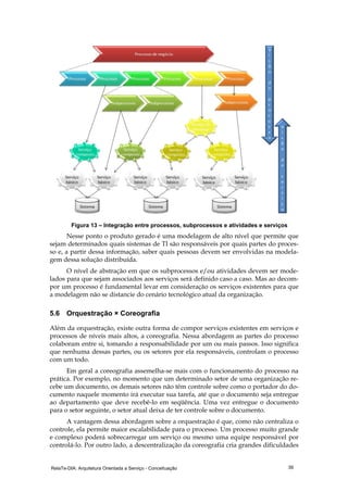 RelaTe-DIA: Arquitetura Orientada a Serviço - Conceituação 39
Figura 13 – Integração entre processos, subprocessos e atividades e serviços
Nesse ponto o produto gerado é uma modelagem de alto nível que permite que
sejam determinados quais sistemas de TI são responsáveis por quais partes do proces-
so e, a partir dessa informação, saber quais pessoas devem ser envolvidas na modela-
gem dessa solução distribuída.
O nível de abstração em que os subprocessos e/ou atividades devem ser mode-
lados para que sejam associados aos serviços será definido caso a caso. Mas ao decom-
por um processo é fundamental levar em consideração os serviços existentes para que
a modelagem não se distancie do cenário tecnológico atual da organização.
5.6 Orquestração × Coreografia
Além da orquestração, existe outra forma de compor serviços existentes em serviços e
processos de níveis mais altos, a coreografia. Nessa abordagem as partes do processo
colaboram entre si, tomando a responsabilidade por um ou mais passos. Isso significa
que nenhuma dessas partes, ou os setores por ela responsáveis, controlam o processo
com um todo.
Em geral a coreografia assemelha-se mais com o funcionamento do processo na
prática. Por exemplo, no momento que um determinado setor de uma organização re-
cebe um documento, os demais setores não têm controle sobre como o portador do do-
cumento naquele momento irá executar sua tarefa, até que o documento seja entregue
ao departamento que deve recebê-lo em seqüência. Uma vez entregue o documento
para o setor seguinte, o setor atual deixa de ter controle sobre o documento.
A vantagem dessa abordagem sobre a orquestração é que, como não centraliza o
controle, ela permite maior escalabilidade para o processo. Um processo muito grande
e complexo poderá sobrecarregar um serviço ou mesmo uma equipe responsável por
controlá-lo. Por outro lado, a descentralização da coreografia cria grandes dificuldades
 