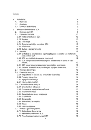 iv
Sumário
1 Introdução 7
1.1 Motivação 7
1.2 Objetivos 8
1.3 Estrutura do Relatório 9
2 Principais elementos de SOA 9
2.1 Definição de SOA 9
2.2 Elementos de SOA 10
2.2.1 Visão conceitual de SOA 10
2.2.2 Serviços 10
2.2.3 Tecnologia 10
2.2.4 Governança SOA e estratégia SOA 10
2.2.5 Indicadores 11
2.2.6 Cultura e comportamento 11
2.3 Desafios 12
2.3.1 O Modelo da arquitetura da organização pode necessitar ser melhorado
para permitir SOA 12
2.3.2 SOA tem distribuição espacial e temporal. 12
2.3.3 SOA é organizacionalmente complexo e desafiante do ponto de vista
cultural. 12
2.3.4 SOA requer governança para ser executado e gerenciado. 13
2.3.5 Desafios de identificação, modelagem e projeto de serviços. 13
2.4 Definição de serviços 13
2.5 Papéis de serviços 14
2.5.1 Requisitante de serviço (ou consumidor ou cliente). 14
2.5.2 Provedor de serviço. 14
2.5.3 Agregador de serviço. 14
2.5.4 Intermediário (broker). 14
2.6 Características de serviços 14
2.6.1 Granularidade adequada 14
2.6.2 Contratos de serviços bem definidos 15
2.6.3 Acoplamento fraco 15
2.6.4 Capacidade de serem localizados 16
2.6.5 Durabilidade 16
2.6.6 Composição 16
2.6.7 Alinhamento ao negócio 16
2.6.8 Reuso 16
2.6.9 Interoperabilidade 17
2.7 Política e governança SOA 17
2.7.1 Definição de Governança 17
2.7.2 Papéis em Governança SOA 18
2.7.3 Tecnologias para governança SOA 19
 