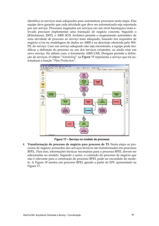 RelaTe-DIA: Arquitetura Orientada a Serviço - Conceituação 42
identifica os serviços mais adequados para automatizar processos nesta etapa. Esta
equipe deve garantir que cada atividade que deve ser automatizada seja suportada
por um serviço. Processos mapeados em serviços em um nível hierárquico mais e-
levado precisam implementar uma transação de negócio concreta. Segundo o
[Klückmann, 2007], o ARIS SOA Architect permite o mapeamento automático de
uma atividade de processo ao serviço mais adequado, baseado nos requisitos de
negócio e/ou na modelagem de dados no ARIS e na descrição oferecida pelo WS-
DL do serviço. Caso um serviço adequado não seja encontrado, a equipe pode mo-
dificar a definição do processo ou um dos serviços existentes, ou ainda criar um
novo serviço. No último caso, a ferramenta ARIS UML Designer permite a defini-
ção de serviços. O objeto “Scheduling” na Figura 17 representa o serviço que irá au-
tomatizar a função “Plan Production”.
Figura 17 – Serviço no modelo de processo
4. Transformação do processo de negócio para processo de TI: Nesta etapa os pro-
cessos de negócio acrescidos dos serviços técnicos são transformados em processos
BPEL. Para isso, informações técnicas necessárias para o processo BPEL devem ser
adicionadas no modelo. Segundo o autor, o conteúdo do processo de negócio que
não é relevante para a construção do processo BPEL pode ser escondido do mode-
lo. A Figura 18 mostra um processo BPEL gerado a partir do EPC apresentado na
Figura 17.
 