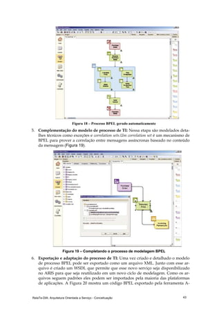 RelaTe-DIA: Arquitetura Orientada a Serviço - Conceituação 43
Figura 18 – Processo BPEL gerado automaticamente
5. Complementação do modelo de processo de TI: Nessa etapa são modelados deta-
lhes técnicos como exceções e correlation sets.Um correlation set é um mecanismo de
BPEL para prover a correlação entre mensagens assíncronas baseado no conteúdo
da mensagem (Figura 19).
Figura 19 – Completando o processo de modelagem BPEL
6. Exportação e adaptação do processo de TI: Uma vez criado e detalhado o modelo
de processo BPEL pode ser exportado como um arquivo XML. Junto com esse ar-
quivo é criado um WSDL que permite que esse novo serviço seja disponibilizado
no ARIS para que seja reutilizado em um novo ciclo de modelagem. Como os ar-
quivos seguem padrões eles podem ser importados pela maioria das plataformas
de aplicações. A Figura 20 mostra um código BPEL exportado pela ferramenta A-
 