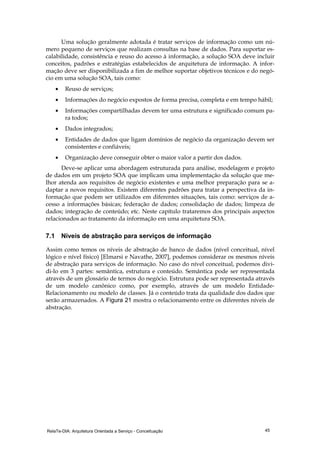 RelaTe-DIA: Arquitetura Orientada a Serviço - Conceituação 45
Uma solução geralmente adotada é tratar serviços de informação como um nú-
mero pequeno de serviços que realizam consultas na base de dados. Para suportar es-
calabilidade, consistência e reuso do acesso à informação, a solução SOA deve incluir
conceitos, padrões e estratégias estabelecidos de arquitetura de informação. A infor-
mação deve ser disponibilizada a fim de melhor suportar objetivos técnicos e do negó-
cio em uma solução SOA, tais como:
• Reuso de serviços;
• Informações do negócio expostos de forma precisa, completa e em tempo hábil;
• Informações compartilhadas devem ter uma estrutura e significado comum pa-
ra todos;
• Dados integrados;
• Entidades de dados que ligam domínios de negócio da organização devem ser
consistentes e confiáveis;
• Organização deve conseguir obter o maior valor a partir dos dados.
Deve-se aplicar uma abordagem estruturada para análise, modelagem e projeto
de dados em um projeto SOA que implicam uma implementação da solução que me-
lhor atenda aos requisitos de negócio existentes e uma melhor preparação para se a-
daptar a novos requisitos. Existem diferentes padrões para tratar a perspectiva da in-
formação que podem ser utilizados em diferentes situações, tais como: serviços de a-
cesso a informações básicas; federação de dados; consolidação de dados; limpeza de
dados; integração de conteúdo; etc. Neste capítulo trataremos dos principais aspectos
relacionados ao tratamento da informação em uma arquitetura SOA.
7.1 Níveis de abstração para serviços de informação
Assim como temos os níveis de abstração de banco de dados (nível conceitual, nível
lógico e nível físico) [Elmarsi e Navathe, 2007], podemos considerar os mesmos níveis
de abstração para serviços de informação. No caso do nível conceitual, podemos divi-
di-lo em 3 partes: semântica, estrutura e conteúdo. Semântica pode ser representada
através de um glossário de termos do negócio. Estrutura pode ser representada através
de um modelo canônico como, por exemplo, através de um modelo Entidade-
Relacionamento ou modelo de classes. Já o conteúdo trata da qualidade dos dados que
serão armazenados. A Figura 21 mostra o relacionamento entre os diferentes níveis de
abstração.
 