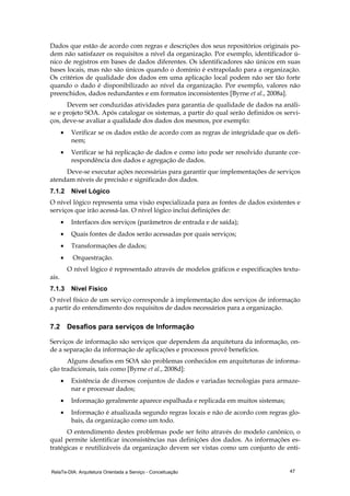 RelaTe-DIA: Arquitetura Orientada a Serviço - Conceituação 47
Dados que estão de acordo com regras e descrições dos seus repositórios originais po-
dem não satisfazer os requisitos a nível da organização. Por exemplo, identificador ú-
nico de registros em bases de dados diferentes. Os identificadores são únicos em suas
bases locais, mas não são únicos quando o domínio é extrapolado para a organização.
Os critérios de qualidade dos dados em uma aplicação local podem não ser tão forte
quando o dado é disponibilizado ao nível da organização. Por exemplo, valores não
preenchidos, dados redundantes e em formatos inconsistentes [Byrne et al., 2008a].
Devem ser conduzidas atividades para garantia de qualidade de dados na análi-
se e projeto SOA. Após catalogar os sistemas, a partir do qual serão definidos os servi-
ços, deve-se avaliar a qualidade dos dados dos mesmos, por exemplo:
• Verificar se os dados estão de acordo com as regras de integridade que os defi-
nem;
• Verificar se há replicação de dados e como isto pode ser resolvido durante cor-
respondência dos dados e agregação de dados.
Deve-se executar ações necessárias para garantir que implementações de serviços
atendam níveis de precisão e significado dos dados.
7.1.2 Nível Lógico
O nível lógico representa uma visão especializada para as fontes de dados existentes e
serviços que irão acessá-las. O nível lógico inclui definições de:
• Interfaces dos serviços (parâmetros de entrada e de saída);
• Quais fontes de dados serão acessadas por quais serviços;
• Transformações de dados;
• Orquestração.
O nível lógico é representado através de modelos gráficos e especificações textu-
ais.
7.1.3 Nível Físico
O nível físico de um serviço corresponde à implementação dos serviços de informação
a partir do entendimento dos requisitos de dados necessários para a organização.
7.2 Desafios para serviços de Informação
Serviços de informação são serviços que dependem da arquitetura da informação, on-
de a separação da informação de aplicações e processos provê benefícios.
Alguns desafios em SOA são problemas conhecidos em arquiteturas de informa-
ção tradicionais, tais como [Byrne et al., 2008d]:
• Existência de diversos conjuntos de dados e variadas tecnologias para armaze-
nar e processar dados;
• Informação geralmente aparece espalhada e replicada em muitos sistemas;
• Informação é atualizada segundo regras locais e não de acordo com regras glo-
bais, da organização como um todo.
O entendimento destes problemas pode ser feito através do modelo canônico, o
qual permite identificar inconsistências nas definições dos dados. As informações es-
tratégicas e reutilizáveis da organização devem ser vistas como um conjunto de enti-
 