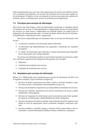 RelaTe-DIA: Arquitetura Orientada a Serviço - Conceituação 48
dades padronizadas para reuso por toda organização; de acordo com padrões estrutu-
rais e semânticos da indústria; e de acordo com contratos dos serviços que expõem es-
tas informações. O objetivo é criar um conjunto de serviços que sejam um caminho ofi-
cializado, único e consistente para acessar as informações da organização.
7.3 Princípios para serviços de informação
Deve haver uma fonte lógica e única de informações consistentes e completas através
de interfaces de serviços. A heterogeneidade e complexidade devem ser encapsuladas
em serviços, os quais fazem o mapeamento de entidades lógicas do negócio para os
dispositivos de armazenamento reais. As fontes de dados oficiais devem ser claramen-
te identificadas e utilizadas por toda a organização.
Deve haver disponibilização de metadados sobre os serviços de informação a fim
de que:
• A estrutura e semântica da informação sejam conhecidas;
• A informação seja disponibilizada com qualidade e atendendo aos requisitos
do negócio;
• A “Idade” da informação seja conhecida e existam mecanismos para disponibi-
lizar a informação com o tempo desejado.
Os serviços de informação podem ser governados baseados em processos, políti-
cas e estruturas organizacionais adequadas para garantir, por exemplo:
• Segurança
• Auditoria das mudanças dos serviços
• Facilidade de localização dos serviços
7.4 Arquitetura para serviços de informação
[Byrne et al., 2008] propõe uma arquitetura para serviços de informação em SOA com
as seguintes camadas, a qual é ilustrada na Figura 22:
• Serviços de dados: responsáveis por obter o dado no formato desejado e expô-
los como serviços. Corresponde a funcionalidades de get e set.
• Serviços de metadados: responsáveis por disponibilizar metadados de serviços;
• Serviços de conteúdo: responsáveis por prover mecanismos de acesso a dados
distribuídos e heterogêneos;
• Serviços de integração de informações: provê mecanismos para tratar qualida-
de, limpeza, transformação e disponibilidade dos dados integrados;
• Serviços de gerência de dados principal: fonte principal oficial de registros para
dados no nível da organização: acesso consistente, completo, contextual e pre-
ciso;
• Serviços analíticos: consolida, agrega e sumariza dados estruturados e não es-
truturados e calcula informações analíticas: índices, tendências, e predições.
 