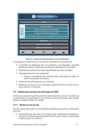 RelaTe-DIA: Arquitetura Orientada a Serviço - Conceituação 49
Figura 22 – Proposta de arquitetura para serviços de informação
As principais características que os serviços de informação devem possuir são:
• A qualidade da informação deve ser conhecida e sua integridade garantida
quando da consulta e atualização em diferentes repositórios de informação;
• Metadados armazenam esta sobre disponibilidade das fontes de dados;
• Heterogeneidade deve ser transparente:
o Serviços consumidores não precisam tratar diversidade de fontes de
dados e diversidade de formatos
• A Estrutura da informação deve ser conhecida
• Mudanças nos serviços e nas informações subjacentes devem ser feitas de ma-
neira uniforme e consistente.
7.5 Padrões para serviços de informação em SOA
Existem um conjunto de padrões para tratar informação como serviço. De acordo com
as características da organização e dos problemas sendo enfrentados, estes padrões
podem ser adotados [Byrne et al., 2008d].
7.5.1.1 Modelo de ciclo de vida
Em uma organização, podem ocorrer diferentes problemas relacionados à informação,
tais como:
• Terminologia não estar clara. Por exemplo: Qual o significado da entidade cli-
ente para os diferentes departamentos? Cliente É quem compra, é quem deseja
comprar, é quem se cadastrou?
 