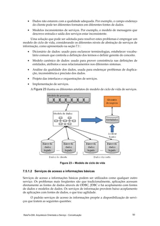 RelaTe-DIA: Arquitetura Orientada a Serviço - Conceituação 50
• Dados não estarem com a qualidade adequada. Por exemplo, o campo endereço
do cliente pode ter diferentes formatos em diferentes fontes de dados.
• Modelos inconsistentes de serviços. Por exemplo, o modelo de mensagens que
descreve entrada e saída dos serviços estar inconsistente.
Uma solução que pode ser adotada para resolver estes problemas é empregar um
modelo de ciclo de vida, considerando os diferentes níveis de abstração de serviços de
informação, como apresentado na seção 7.1 :
• Dicionário de dados: usado para esclarecer terminologias, estabelecer vocabu-
lário comum que controla a definição dos termos e definir gerente do conceito.
• Modelo canônico de dados: usado para prover consistência nas definições de
entidades, atributos e seus relacionamentos nos diferentes sistemas.
• Análise da qualidade dos dados, usada para endereçar problemas de duplica-
ção, inconsistência e precisão dos dados.
• Projeto das interfaces e orquestrações de serviços.
• Implementação de serviços.
A Figura 23 ilustra os diferentes artefatos do modelo de ciclo de vida de serviços.
Figura 23 – Modelo de ciclo de vida
7.5.1.2 Serviços de acesso a informações básicas
Serviços de acesso a informações básicas podem ser utilizados como qualquer outro
serviço. Os problemas mais freqüentes são que tradicionalmente, aplicações acessam
diretamente as fontes de dados através de ODBC, JDBC e há acoplamento com fontes
de dados e modelos de dados. Os serviços de informação provêem baixo acoplamento
de aplicações com fontes de dados, o que traz agilidade.
O padrão serviços de acesso às informações propõe a disponibilização de servi-
ços que tratem as seguintes questões:
 