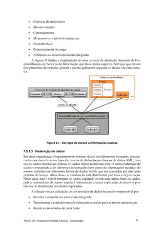 RelaTe-DIA: Arquitetura Orientada a Serviço - Conceituação 51
• Gerência de metadados
• Monitoramento
• Gerenciamento
• Mapeamento a nível de segurança
• Escalabilidade
• Balanceamento de carga
• Ambiente de desenvolvimento integrado
A Figura 24 ilustra a implantação de uma camada de abstração chamada de Dis-
ponibilização de Serviços de Informação que trata destes aspectos. Serviços que tratam
dos processos de negócio, portais e outras aplicações acessam os dados via esta cama-
da.
Figura 24 – Serviços de acesso a informações básicas
7.5.1.3 Federação de dados
Em uma organização frequentemente existem dados em diferentes formatos, armaze-
nados nos mais diversos tipos de bancos de dados (sejam bancos de dados XML, ban-
cos de dados relacionais, bancos de dados objeto-relacionais etc). O termo federação de
dados corresponde à de diferentes informações bem como de informações tratando do
mesmo conceito em diferentes fontes de dados, tendo que ser acessadas em um curto
período de tempo. Além disso, a informação está distribuída por toda a organização.
Neste caso, não é viável integrar os dados copiando-os em uma única fonte de dados,
pois a necessidade de acesso rápido à informação causará replicação de dados e pro-
blemas de atualização dos dados replicados.
A solução seria a utilização de um servidor de dados federados responsável por:
• Receber a consulta em uma visão integrada
• Transformar a consulta em sub-operações e enviar para as fontes apropriadas
• Reunir os resultados de cada fonte
 