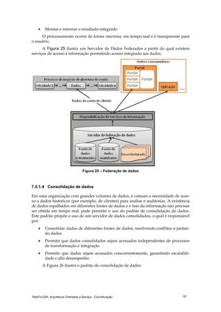 RelaTe-DIA: Arquitetura Orientada a Serviço - Conceituação 52
• Montar e retornar o resultado integrado
O processamento ocorre de forma síncrona, em tempo real e é transparente para
o usuário.
A Figura 25 ilustra um Servidor de Dados Federados a partir do qual existem
serviços de acesso a informação permitindo acesso integrado aos dados.
Figura 25 – Federação de dados
7.5.1.4 Consolidação de dados
Em uma organização com grandes volumes de dados, é comum a necessidade de aces-
so a dados históricos (por exemplo, de clientes) para análise e auditorias. A existência
de dados espalhados em diferentes fontes de dados e o fato da informação não precisar
ser obtida em tempo real, pode permitir o uso do padrão de consolidação de dados.
Este padrão propõe o uso de um servidor de dados consolidados, o qual é responsável
por:
• Consolidar dados de diferentes fontes de dados, resolvendo conflitos e juntan-
do dados
• Permitir que dados consolidados sejam acessados independentes de processos
de transformação e integração
• Permitir que dados sejam acessados concorrentemente, garantindo escalabili-
dade e alto desempenho.
A Figura 26 ilustra o padrão de consolidação de dados.
 