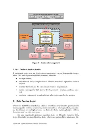 RelaTe-DIA: Arquitetura Orientada a Serviço - Conceituação 56
Figura 29 – Master data management
7.5.1.8 Gerência do ciclo de vida
É importante gerenciar o uso de recursos, o uso dos serviços e o desempenho dos ser-
viços. Para isso, algumas atividades devem ser adotadas:
• isolar problemas;
• trabalhar com atividades preventivas a fim de determinar o problema, isolar e
resolver;
• entender dependências dos serviços com recursos em particular;
• manter e acompanhar SLA (Service Level Agreement – nível de acordo de servi-
ços);
• monitorar processos de negócio a fim de saber o desempenho dos serviços.
8 Data Service Layer
O conceito de SOA foi introduzido a fim de obter baixo acoplamento, gerenciamento
mais adequado, controle operacional, encapsulamento de heterogeneidade, coexistên-
cia de sistemas em multi-plataformas etc. Por outro lado, muitas aplicações estão se
tornando cada vez mais complexas.
Em uma organização, podemos encontrar dados em diferentes formatos: XML,
texto delimitado, arquivos binários, dados relacionais, dados objeto-relacionais. Dis-
 