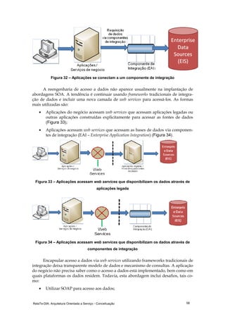 RelaTe-DIA: Arquitetura Orientada a Serviço - Conceituação 58
Figura 32 – Aplicações se conectam a um componente de integração
A reengenharia de acesso a dados não aparece usualmente na implantação de
abordagens SOA. A tendência é continuar usando frameworks tradicionais de integra-
ção de dados e incluir uma nova camada de web services para acessá-los. As formas
mais utilizadas são:
• Aplicações do negócio acessam web services que acessam aplicações legadas ou
outras aplicações construídas explicitamente para acessar as fontes de dados
(Figura 33);
• Aplicações acessam web services que acessam as bases de dados via componen-
tes de integração (EAI – Enterprise Application Integration) (Figura 34).
Figura 33 – Aplicações acessam web services que disponibilizam os dados através de
aplicações legada
Figura 34 – Aplicações acessam web services que disponibilizam os dados através de
componentes de integração
Encapsular acesso a dados via web services utilizando frameworks tradicionais de
integração deixa transparente modelo de dados e mecanismo de consultas. A aplicação
do negócio não precisa saber como o acesso a dados está implementado, bem como em
quais plataformas os dados residem. Todavia, esta abordagem inclui desafios, tais co-
mo:
• Utilizar SOAP para acesso aos dados;
 