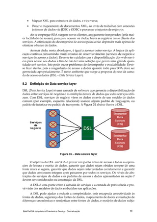 RelaTe-DIA: Arquitetura Orientada a Serviço - Conceituação 59
• Mapear XML para estrutura de dados, e vice-versa;
• Parser e mapeamento de documentos XML, ao invés de trabalhar com conexões
às fontes de dados via JDBC e ODBC e processar conjuntos de registros.
Ao se empregar SOA surgem novos clientes, antigamente inesperados (pela mai-
or facilidade de acesso), pois para acessar os dados, basta se registrar como cliente dos
serviços. A otimização do desempenho de acesso passa a não depender mais apenas de
otimizar o banco de dados.
Acessar dado, nesta abordagem, é igual a acessar outro serviço. A lógica da apli-
cação continua consumindo muito recurso de desenvolvimento (serviços de negócio e
serviços de acesso a dados). Deve-se ter cuidado com a disponibilização dos web servi-
ces para acesso aos dados a fim de não ter uma solução que gerem uma grande quan-
tidade web services. Isto pode trazer problemas de desempenho e escalabilidade. Deve-
se ficar atento, pois a reegenharia de acesso a dados quando indo para SOA deve ser
gerenciada apropriadamente. É neste ambiente que surge a proposta do uso da cama-
da de acesso a dados (DSL – Data Service Layer).
8.2 Definição de Data service layer
DSL (Data Service Layer) é uma camada de software que gerencia a disponibilização de
dados entre serviços de negócio e as múltiplas fontes de dados que estes serviços utili-
zam. Com DSL, serviços de negócio vêem os dados através de um modelo de dados
comum (por exemplo, esquema relacional) usando algum padrão de linguagem, ou
padrão de interface ou padrão de transporte. A Figura 35 abaixo ilustra o DSL.
Figura 35 – Data service layer
O objetivo da DSL em SOA é prover um ponto único de acesso a todas as opera-
ções de leitura e escrita de dados, garantir que dados sejam obtidos sempre de uma
fonte única e segura, garantir que dados sejam interpretados corretamente e garantir
que dados continuem íntegros após passarem por todos os serviços. Os níveis de abs-
trações de serviços de dados e os padrões de acesso a dados apresentados na seção 7
devem ser considerados na construção da DSL.
A DSL é uma ponte entre a camada de serviços e a camada de persistência e pro-
vê visão dos modelos de dados embutidos nas aplicações.
A DSL pode ajudar a reduzir a complexidade, pois encapsula conectividade às
fontes de dados, segurança das fontes de dados, mapeamento de dados e resolução de
diferenças taxonômicas e semânticas entre fontes de dados, e modelos de dados subja-
 