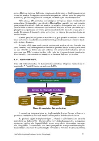 RelaTe-DIA: Arquitetura Orientada a Serviço - Conceituação 60
centes. Ela trata fontes de dados não estruturados, trata todos os detalhes para prover
dados aos serviços de negócio, executa todas as operações padrões (criar, ler, pesquisar
e remover), garante integridade de transações e trata exceções e relata as mesmas.
Além disso, a DSL centraliza todo código de serviços de dados, resultando em
uma solução SOA adaptável e de alto nível. Ela simplifica o projeto, pois todo o código
para prover determinado dado aos serviços de negócio é feito apenas uma vez e o a-
cesso a dados é centralizado em um tipo uniforme de acesso a dados para todas as a-
plicações e não para cada web service que se conecta às fontes de dados (o que gera re-
dução do número de interações entre web services e o número de conexões abertas ao
mesmo tempo).
Por fim, proporciona ganho de escalabilidade, pois permite o aumento do núme-
ro de web services executando concomitantemente, podendo aumentar o número de cli-
entes às bases de dados.
Todavia, a DSL deve usada quando o número de serviços e fontes de dados têm
certo tamanho. Usualmente podemos considerar que mais do que 50 serviços ou mais
do que 10 fontes de dados seria um ambiente com complexidade suficiente para se
empregar uma DSL. Logicamente, isto pode variar de organização para organização.
Caso contrário, continuar usando conectores às fontes de dados ou web services.
8.2.1 Arquitetura da DSL
Uma DSL pode ser dividida em duas camadas: camada de integração e camada de or-
questração. A Figura 36 ilustra a arquitetura da DSL.
Figura 36 – Arquitetura Data service layer
A camada de integração pode ser implementada de duas formas: utilizando o
padrão de consolidação de dados ou utilizando o padrão de federação de dados.
Na primeira opção de implementação 1, objetiva-se consolidar dados em uma
única fonte de dados (ODS – Operation Data Store). Esta abordagem trás as seguintes
vantagens: rapidez, alta disponibilidade, acesso integrado às informações, desempe-
nho, integridade. Por outro lado, esta abordagem pode ter as seguintes desvantagens:
necessidades adicionais de administração, servidores e recursos de armazenamento;
 