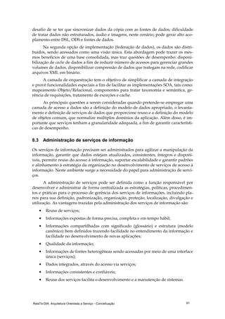 RelaTe-DIA: Arquitetura Orientada a Serviço - Conceituação 61
desafio de se ter que sincronizar dados da cópia com as fontes de dados; dificuldade
de tratar dados não estruturados, áudio e imagens, neste cenário; pode gerar alto aco-
plamento entre DSL, ODS e fontes de dados.
Na segunda opção de implementação (federação de dados), os dados são distri-
buídos, sendo acessados como uma visão única. Esta abordagem pode trazer os mes-
mos benefícios de uma base consolidada, mas traz questões de desempenho: disponi-
bilização de cache de dados a fim de reduzir número de acessos para gerenciar grandes
volumes de dados, disponibilizar compressão de dados que trafegam na rede, codificar
arquivos XML em binário.
A camada de orquestração tem o objetivo de simplificar a camada de integração
e provê funcionalidades especiais a fim de facilitar as implementações SOA, tais como:
mapeamento Objeto/Relacional, componentes para tratar taxonomia e semântica, ge-
rência de requisições, tratamento de exceções e cache.
As principais questões a serem consideradas quando pretende-se empregar uma
camada de acesso a dados são a definição do modelo de dados apropriado, o levanta-
mento e definição de serviços de dados que proporcione reuso e a definição do modelo
de objetos comum, que normalize múltiplos domínios da aplicação. Além disso, é im-
portante que serviços tenham a granularidade adequada, a fim de garantir característi-
cas de desempenho.
8.3 Administração de serviços de informação
Os serviços de informação precisam ser administrados para agilizar a manipulação da
informação, garantir que dados estejam atualizados, consistentes, íntegros e disponí-
veis, permitir reuso do acesso à informação, suportar escalabilidade e garantir padrões
e alinhamento à estratégia da organização no desenvolvimento de serviços de acesso à
informação. Neste ambiente surge a necessidade do papel para administração de servi-
ços.
A administração de serviços pode ser definida como a função responsável por
desenvolver e administrar de forma centralizada as estratégias, políticas, procedimen-
tos e práticas para o processo de gerência dos serviços de informações, incluindo pla-
nos para sua definição, padronização, organização, proteção, localização, divulgação e
utilização. As vantagens trazidas pela administração dos serviços de informação são:
• Reuso de serviços;
• Informações expostas de forma precisa, completa e em tempo hábil;
• Informações compartilhadas com significado (glossário) e estrutura (modelo
canônico) bem definidos trazendo facilidade no entendimento da informação e
facilidade no desenvolvimento de novas aplicações;
• Qualidade da informação;
• Informações de fontes heterogêneas sendo acessadas por meio de uma interface
única (serviços);
• Dados integrados, através do acesso via serviços;
• Informações consistentes e confiáveis;
• Reuso dos serviços facilita o desenvolvimento e a manutenção de sistemas.
 