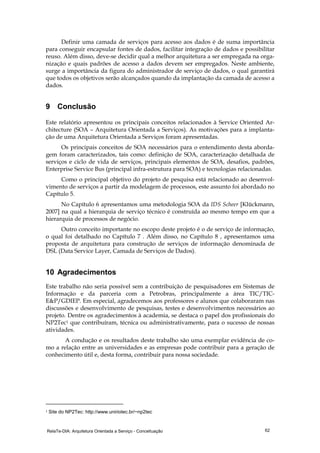 RelaTe-DIA: Arquitetura Orientada a Serviço - Conceituação 62
Definir uma camada de serviços para acesso aos dados é de suma importância
para conseguir encapsular fontes de dados, facilitar integração de dados e possibilitar
reuso. Além disso, deve-se decidir qual a melhor arquitetura a ser empregada na orga-
nização e quais padrões de acesso a dados devem ser empregados. Neste ambiente,
surge a importância da figura do administrador de serviço de dados, o qual garantirá
que todos os objetivos serão alcançados quando da implantação da camada de acesso a
dados.
9 Conclusão
Este relatório apresentou os principais conceitos relacionados à Service Oriented Ar-
chitecture (SOA – Arquitetura Orientada a Serviços). As motivações para a implanta-
ção de uma Arquitetura Orientada a Serviços foram apresentadas.
Os principais conceitos de SOA necessários para o entendimento desta aborda-
gem foram caracterizados, tais como: definição de SOA, caracterização detalhada de
serviços e ciclo de vida de serviços, principais elementos de SOA, desafios, padrões,
Enterprise Service Bus (principal infra-estrutura para SOA) e tecnologias relacionadas.
Como o principal objetivo do projeto de pesquisa está relacionado ao desenvol-
vimento de serviços a partir da modelagem de processos, este assunto foi abordado no
Capítulo 5.
No Capítulo 6 apresentamos uma metodologia SOA da IDS Scheer [Klückmann,
2007] na qual a hierarquia de serviço técnico é construída ao mesmo tempo em que a
hierarquia de processos de negócio.
Outro conceito importante no escopo deste projeto é o de serviço de informação,
o qual foi detalhado no Capítulo 7 . Além disso, no Capítulo 8 , apresentamos uma
proposta de arquitetura para construção de serviços de informação denominada de
DSL (Data Service Layer, Camada de Serviços de Dados).
10 Agradecimentos
Este trabalho não seria possível sem a contribuição de pesquisadores em Sistemas de
Informação e da parceria com a Petrobras, principalmente a área TIC/TIC-
E&P/GDIEP. Em especial, agradecemos aos professores e alunos que colaboraram nas
discussões e desenvolvimento de pesquisas, testes e desenvolvimentos necessários ao
projeto. Dentre os agradecimentos à academia, se destaca o papel dos profissionais do
NP2Tec1 que contribuíram, técnica ou administrativamente, para o sucesso de nossas
atividades.
A condução e os resultados deste trabalho são uma exemplar evidência de co-
mo a relação entre as universidades e as empresas pode contribuir para a geração de
conhecimento útil e, desta forma, contribuir para nossa sociedade.
1 Site do NP2Tec: http://www.uniriotec.br/~np2tec
 