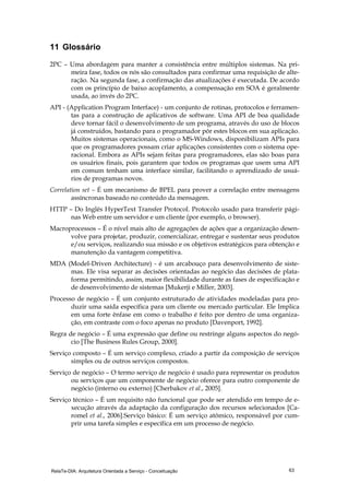 RelaTe-DIA: Arquitetura Orientada a Serviço - Conceituação 63
11 Glossário
2PC – Uma abordagem para manter a consistência entre múltiplos sistemas. Na pri-
meira fase, todos os nós são consultados para confirmar uma requisição de alte-
ração. Na segunda fase, a confirmação das atualizações é executada. De acordo
com os princípio de baixo acoplamento, a compensação em SOA é geralmente
usada, ao invés do 2PC.
API - (Application Program Interface) - um conjunto de rotinas, protocolos e ferramen-
tas para a construção de aplicativos de software. Uma API de boa qualidade
deve tornar fácil o desenvolvimento de um programa, através do uso de blocos
já construídos, bastando para o programador pôr estes blocos em sua aplicação.
Muitos sistemas operacionais, como o MS-Windows, disponibilizam APIs para
que os programadores possam criar aplicações consistentes com o sistema ope-
racional. Embora as APIs sejam feitas para programadores, elas são boas para
os usuários finais, pois garantem que todos os programas que usem uma API
em comum tenham uma interface similar, facilitando o aprendizado de usuá-
rios de programas novos.
Correlation set – É um mecanismo de BPEL para prover a correlação entre mensagens
assíncronas baseado no conteúdo da mensagem.
HTTP – Do Inglês HyperText Transfer Protocol. Protocolo usado para transferir pági-
nas Web entre um servidor e um cliente (por exemplo, o browser).
Macroprocessos – É o nível mais alto de agregações de ações que a organização desen-
volve para projetar, produzir, comercializar, entregar e sustentar seus produtos
e/ou serviços, realizando sua missão e os objetivos estratégicos para obtenção e
manutenção da vantagem competitiva.
MDA (Model-Driven Architecture) - é um arcabouço para desenvolvimento de siste-
mas. Ele visa separar as decisões orientadas ao negócio das decisões de plata-
forma permitindo, assim, maior flexibilidade durante as fases de especificação e
de desenvolvimento de sistemas [Mukerji e Miller, 2003].
Processo de negócio – É um conjunto estruturado de atividades modeladas para pro-
duzir uma saída específica para um cliente ou mercado particular. Ele Implica
em uma forte ênfase em como o trabalho é feito por dentro de uma organiza-
ção, em contraste com o foco apenas no produto [Davenport, 1992].
Regra de negócio – É uma expressão que define ou restringe alguns aspectos do negó-
cio [The Business Rules Group, 2000].
Serviço composto – É um serviço complexo, criado a partir da composição de serviços
simples ou de outros serviços compostos.
Serviço de negócio – O termo serviço de negócio é usado para representar os produtos
ou serviços que um componente de negócio oferece para outro componente de
negócio (interno ou externo) [Cherbakov et al., 2005].
Serviço técnico – É um requisito não funcional que pode ser atendido em tempo de e-
xecução através da adaptação da configuração dos recursos selecionados [Ca-
romel et al., 2006].Serviço básico: É um serviço atômico, responsável por cum-
prir uma tarefa simples e específica em um processo de negócio.
 