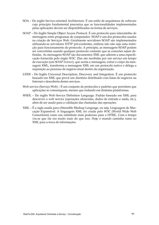 RelaTe-DIA: Arquitetura Orientada a Serviço - Conceituação 64
SOA – Do inglês Service-oriented Architecture. É um estilo de arquitetura de software
cujo princípio fundamental preconiza que as funcionalidades implementadas
pelas aplicações devem ser disponibilizadas na forma de serviços.
SOAP – Do Inglês Simple Object Access Protocol. É um protocolo para intercâmbio de
mensagens entre programas de computador. SOAP é um dos protocolos usados
na criação de Serviços Web. Geralmente servidores SOAP são implementados
utilizando-se servidores HTTP pré-existentes, embora isto não seja uma restri-
ção para funcionamento do protocolo. A princípio, as mensagens SOAP podem
ser convertidas usando qualquer protocolo contanto que as conexões sejam de-
finidas. As mensagens SOAP são documentos XML que aderem a uma especifi-
cação fornecida pelo órgão W3C. Elas são recebidas por um serviço em tempo
de execução (um SOAP listener), que aceita a mensagem, extrai o corpo da men-
sagem XML, transforma a mensagem XML em um protocolo nativo e delega a
requisição ao processo de negócio atual dentro da organização.
UDDI – Do Inglês Universal Description, Discovery and Integration. É um protocolo
baseado em XML que provê um diretório distribuído com listas de negócios na
Internet e descoberta destes serviços.
Web service (Serviço Web) – É um conjunto de protocolos e padrões que permitem que
aplicações se comuniquem, mesmo que rodando em distintas plataformas.
WSDL – Do inglês Web Service Definition Language. Padrão baseado em XML para
descrever o web service (operações oferecidas, dados de entrada e saída, etc.),
além de ser usado para a validação das chamadas das operações.
XML – É a sigla usada para eXtensible Markup Language, ou seja, Linguagem de Mar-
cação Expansível. A linguagem XML foi criada pelo W3C (World Wide Web
Consortium) como um substituto mais poderoso para a HTML. Com o tempo
viu-se que ela era muito mais do que isso. Hoje o mundo caminha rumo ao
XML para a troca de informações.
 