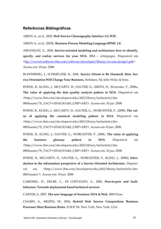 RelaTe-DIA: Arquitetura Orientada a Serviço - Conceituação 65
Referências Bibliográficas
ARKIN A., et al., 2002, Web Service Choreography Interface 1.0, W3C.
ARKIN A., et al., 2002b, Business Process Modeling Language-BPML 1.0.
ARSANJANI, A., 2004, Service-oriented modeling and architecture: how to identify,
specify, and realize services for your SOA. IBM – whitepaper. Disponível em
<ftp://www6.software.ibm.com/software/developer/library/ws-soa-design1.pdf>.
Acesso em: 10 jun. 2008.
BLOOMBERG, J., SCHMELZER, R., 2006. Service Orient or Be Doomed!: How Ser-
vice Orientation Will Change Your Business. Hoboken, NJ: John Wiley & Sons.
BYRNE, B., KLING, J., MCCARTY, D., SAUTER, G., SMITH, H., Worcester, P., 2008a,
The value of applying the data quality analysis pattern in SOA. Disponível em
<http://www.ibm.com/developerworks/db2/library/techarticle/dm-
0804sauter/?S_TACT=105AGX11&S_CMP=ART>. Acesso em: 10 jun. 2008.
BYRNE, B., KLING, J., MCCARTY, D., SAUTER, G., WORCESTER, P., 2008b, The val-
ue of applying the canonical modeling pattern in SOA. Disponível em
<http://www.ibm.com/developerworks/db2/library/techarticle/dm-
0803sauter/?S_TACT=105AGX11&S_CMP=ART>. Acesso em 10 jun. 2008.
BYRNE, B., KLING, J., SAUTER, G., WORCESTER, P., 2008c, The value of applying
the business glossary pattern in SOA. Disponível em
<http://www.ibm.com/developerworks/db2/library/techarticle/dm-
0802sauter/?S_TACT=105AGX11&S_CMP=ART>. Acesso em: 10 jun. 2008.
BYRNE, B., MCCARTY, D., SAUTER, G., WORCESTER, P., KLING, J., 2008d, Intro-
duction to the information perspective of a Service Oriented Architecture. Disponí-
vel em <http://www.ibm.com/developerworks/db2/library/techarticle/dm-
0801sauter/>. Acesso em: 10 jun. 2008.
CAROMEL, D., DELBE, C., DI COSTANZO, A., 2006, Peer-to-peer and fault-
tolerance: Towards deployment based technical services.
CARTER, S., 2007, The new language of business: SOA & Web, IBM Press.
CHARFI, A., MEZINI, M., 2004, Hybrid Web Service Composition: Business
Processes Meet Business Rules, ICSOC'04, New York, New York, USA.
 