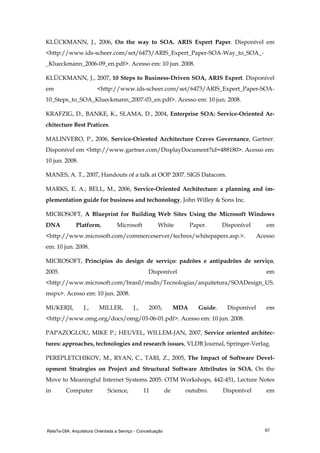 RelaTe-DIA: Arquitetura Orientada a Serviço - Conceituação 67
KLÜCKMANN, J., 2006, On the way to SOA. ARIS Expert Paper. Disponível em
<http://www.ids-scheer.com/set/6473/ARIS_Expert_Paper-SOA-Way_to_SOA_-
_Klueckmann_2006-09_en.pdf>. Acesso em: 10 jun. 2008.
KLÜCKMANN, J., 2007, 10 Steps to Business-Driven SOA, ARIS Expert. Disponível
em <http://www.ids-scheer.com/set/6473/ARIS_Expert_Paper-SOA-
10_Steps_to_SOA_Klueckmann_2007-03_en.pdf>. Acesso em: 10 jun. 2008.
KRAFZIG, D., BANKE, K., SLAMA, D., 2004, Enterprise SOA: Service-Oriented Ar-
chitecture Best Pratices.
MALINVERO, P., 2006, Service-Oriented Architecture Craves Governance, Gartner.
Disponível em <http://www.gartner.com/DisplayDocument?id=488180>. Acesso em:
10 jun. 2008.
MANES, A. T., 2007, Handouts of a talk at OOP 2007. SIGS Datacom.
MARKS, E. A.; BELL, M., 2006, Service-Oriented Architecture: a planning and im-
plementation guide for business and techonology, John Willey & Sons Inc.
MICROSOFT, A Blueprint for Building Web Sites Using the Microsoft Windows
DNA Platform, Microsoft White Paper. Disponível em
<http://www.microsoft.com/commerceserver/techres/whitepapers.asp.>. Acesso
em: 10 jun. 2008.
MICROSOFT, Princípios do design de serviço: padrões e antipadrões de serviço,
2005. Disponível em
<http://www.microsoft.com/brasil/msdn/Tecnologias/arquitetura/SOADesign_US.
mspx>. Acesso em: 10 jun. 2008.
MUKERJI, J., MILLER, J., 2003, MDA Guide. Disponível em
<http://www.omg.org/docs/omg/03-06-01.pdf>. Acesso em: 10 jun. 2008.
PAPAZOGLOU, MIKE P.; HEUVEL, WILLEM-JAN, 2007, Service oriented architec-
tures: approaches, technologies and research issues, VLDB Journal, Springer-Verlag.
PEREPLETCHIKOV, M., RYAN, C., TARI, Z., 2005, The Impact of Software Devel-
opment Strategies on Project and Structural Software Attributes in SOA, On the
Move to Meaningful Internet Systems 2005: OTM Workshops, 442-451, Lecture Notes
in Computer Science, 11 de outubro. Disponível em
 