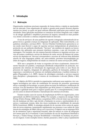 RelaTe-DIA: Arquitetura Orientada a Serviço - Conceituação 7
1 Introdução
1.1 Motivação
Organizações modernas precisam responder de forma efetiva e rápida às oportunida-
des do mercado. Uma organização de médio e grande porte possui diversos departa-
mentos (ou áreas), os quais em geral utilizam diferentes aplicações para realizar suas
atividades. Estas aplicações necessitam se comunicar de forma integrada com o objeti-
vo de atingir agilidade e simplificar processos de negócio, tornando-os mais produti-
vos, frente à crescente e a intensa competitividade do mercado.
O uso de serviços e de seus padrões de suporte à integração automatizada de ne-
gócios levou a grandes avanços na integração de aplicações. Mais notavelmente, a ar-
quitetura orientada a serviços (SOA – Service Oriented Architecture) apresenta-se co-
mo sendo mais flexível e capaz de suportar serviços independentes de plataforma e
protocolo em um ambiente distribuído. “Serviços” são módulos de negócio ou funcio-
nalidades das aplicações que possuem interfaces expostas, e que são invocados via
mensagens. Por exemplo, em um sistema bancário teríamos os seguintes serviços: ser-
viço de nomes e endereços, serviço de abertura de conta, serviço de balanço de contas,
serviço de depósitos etc. Serviços correspondem a recursos de software bem definidos
através de uma linguagem padrão, são auto-contidos, provêem funcionalidades pa-
drões do negócio, independentes do estado ou contexto de outros serviços [Erl, 2005].
SOA tem o propósito de tratar os requisitos de baixo acoplamento, desenvolvi-
mento baseado em padrões, computação distribuída independente de protocolo, ma-
peamento dos sistemas de informação da organização para todos os seus fluxos de
processos de negócios, integração de aplicações, gerência de transações, políticas de
segurança e coexistência de sistemas em múltiplas plataformas e também sistemas le-
gados [Papazoglou et al., 2007]. Apesar da abordagem orientada a serviços requerer
mais disciplina e planejamento, o retorno de investimento é elevado [Marks e Bell,
2006].
O objetivo de SOA é permitir às organizações realizarem seus negócios e ter van-
tagens tecnológicas por meio da combinação de inovação de processos, governança
eficaz e estratégia de tecnologia, as quais giram em torno da definição e reutilização de
serviços. Um dos benefícios mais importantes que SOA fornece é a melhora da produ-
tividade e agilidade tanto para o negócio quanto para TI, e conseqüentemente, a redu-
ção de custos no desenvolvimento e manutenção dos sistemas envolvidos.
Existem muitos casos de sucesso de implantação de SOA em organizações, como
apresentado em [SOA-Consortium, 2008a]. Por exemplo, a empresa de energia Valero
Energy [Valero Energy, 2008] adotou a arquitetura SOA a fim de tratar suas necessida-
des de mudanças em óleo e gás devido a limitações no acesso a oportunidades de re-
servas e exploração remota, além dos riscos resultantes da volatilidade do mercado
[SOA-Consortium, 2008b]. A estratégia adotada foi de executar ciclos curtos de aquisi-
ções de novas empresas, aumentando rapidamente sua presença e sua cadeia de valor
através de estratégias de M&A (Merge and Acquisition). O objetivo em se empregar SOA
foi de minimizar custo e separações forçadas, além de reduzir os ciclos de integração
de 6 meses para de 2 a 8 semanas. Como resultados do uso de Arquitetura Orientada a
Serviços, a Valero Energy alcançou flexibilidade e velocidade na mudança de proces-
sos de negócio. Como exemplos temos: clientes passaram a obter o preço rapidamente
 
