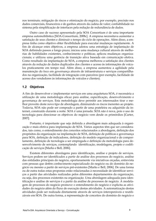 RelaTe-DIA: Arquitetura Orientada a Serviço - Conceituação 8
nos terminais; mitigação de riscos e otimização do negócio, por exemplo, precisão nos
dados comerciais, financeiros e de ganhos através da cadeia de valor; confiabilidade no
sistema pela simplificação de interfaces pela redução de redundância de dados.
Outro caso de sucesso apresentado pela SOA Consortium é de uma importante
empresa automobilística [SOA-Consortium, 2008c]. A empresa necessitava aumentar a
satisfação de seus clientes e diminuir o tempo do ciclo de operações. Além disso, a em-
presa tinha como objetivo obter flexibilidade para executar mudanças rapidamente. A
fim de alcançar estes objetivos, a empresa adotou uma estratégia de implantação de
SOA definindo passos a longo prazo; iniciou uma mudança cultural através de melho-
rias de habilidades existentes, conhecimento e políticas; aplicou mudanças organiza-
cionais; e utilizou uma gerência de transição ativa baseada em comunicação efetiva.
Como resultado da implantação de SOA, a empresa melhorou a satisfação dos clientes
através da redução de dados duplicados dos clientes e acesso às informações de veícu-
los praticamente em tempo real. Além disso, a empresa aumentou a agilidade pela
manutenção do foco em governança através de infraestrutura e serviços compartilha-
dos na organização, facilidade de integração com parceiros (por exemplo, facilidade de
acesso dos vendedores às informações de veículos e clientes).
1.2 Objetivos
A fim de desenvolver e implementar serviços em uma arquitetura SOA, é necessária a
utilização de uma metodologia eficaz para análise, especificação, desenvolvimento e
governança de serviços. Esta metodologia deve permitir aos interessados tirar o me-
lhor proveito deste novo tipo de abordagem, diminuindo os riscos inerentes ao projeto.
Todavia, SOA não pode ser comprado a partir de uma prateleira ou adquirido da in-
ternet, construído durante a noite. SOA é uma jornada. SOA não é nova, pois o uso de
tecnologia para direcionar os objetivos do negócio vem desde os primórdios [Carter,
2007].
Portanto, é importante que seja definida a abordagem mais adequada à organi-
zação e mais efetiva para implantação de SOA. Vários aspectos têm que ser considera-
dos, tais como, o entendimento dos conceitos relacionados a abordagem, definição dos
propósitos da organização na implantação de SOA, definição de políticas e governança
para SOA, definição de indicadores, definição do modelo organizacional e de compor-
tamento, definição de tecnologia a ser empregada e definição da metodologia para de-
senvolvimento de serviços, contemplando identificação, modelagem, projeto e codifi-
cação de serviços [Marks e Bell, 2006].
Existem diferentes abordagens para identificação, análise e projeto de serviços.
Serviços podem ser identificados a partir de análise dos processos do negócio, análise
das entidades principais do negócio, oportunamente via iniciativas orçadas, entrevista
com pessoas que detêm conhecimento especializado do negócio ou do domínio do ne-
gócio ou mesmo a partir de serviços pré-existentes [Marks e Bell, 2006]. De uma forma
ou de outra todas estas propostas estão relacionadas à necessidade de identificar servi-
ços a partir das atividades realizadas pelos diferentes departamentos da organização,
ou seja, dos processos existentes na organização. Uma abordagem adequada para iden-
tificação e análise de serviços é a partir da análise de processos de negócio. A modela-
gem de processos do negócio promove o entendimento do negócio e explicita as ativi-
dades do negócio além do fluxo de execução destas atividades. A automatização destas
atividades pode ser realizada diretamente através de serviços interoperáveis e reutili-
záveis em SOA. De outra forma, a representação de conceitos do domínio do negócio e
 
