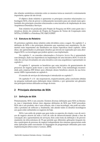 RelaTe-DIA: Arquitetura Orientada a Serviço - Conceituação 9
das relações semânticas existentes entre os mesmos torna-se essencial e extremamente
importante, apesar de não trivial.
O objetivo deste relatório é apresentar os principais conceitos relacionados à a-
bordagem SOA a fim de prover o embasamento necessário para um estudo mais apro-
fundado dos principais conceitos relacionados a uma iniciativa de implantação de uma
Arquitetura Orientada a Serviços.
Este relatório foi produzido pelo Projeto de Pesquisa em SOA como parte das i-
niciativas dentro do contexto do Projeto de Pesquisa do Termo de Cooperação entre
NP2Tec/UNIRIO e a Petrobras/TIC-E&P/GDIEP.
1.3 Estrutura do Relatório
Os próximos capítulos desse relatório estão divididos como a seguir. No capítulo 2 a
definição de SOA e dos principais elementos que suportam essa arquitetura. Os ele-
mentos mais importantes são detalhados em seções específicas desse capítulo. Além
disso, são apresentados os principais desafios que devem ser superados por uma abor-
dagem SOA e as tecnologias que podem apoiar a sua implantação.
No capítulo 3 , os conceitos relacionados a Entreprise Service Bus é apresentada
com destaque, dado sua importância na implantação de uma iniciativa SOA. O ciclo de
vida dos serviços levantados em uma iniciativa com essa arquitetura é apresentado no
capítulo 4 .
O capítulo 5 apresenta os benefícios que uma iniciativa de gerenciamento de
processos de negócio pode trazer a uma iniciativa SOA. Uma metodologia recomen-
dada pela empresa IDS Scheer para obtenção desses benefícios através da sua ferra-
menta ARIS é apresentada no capítulo 6 .
O conceito de serviços de informação é introduzido no capítulo 7 .
Os capítulos 9 e 11 são responsáveis, respectivamente, pelas conclusões obtidas
na pesquisa realizada para elaboração desse relatório, e por apresentar um glossário
dos principais termos utilizados ao longo do texto.
2 Principais elementos de SOA
2.1 Definição de SOA
Primeiramente, SOA é um conceito. Existem diversas definições para SOA na literatu-
ra, mas é importante deixar claro algumas definições de SOA que NÃO procedem.
SOA não é um produto, não é uma solução, não é uma tecnologia, não pode ser redu-
zido a produtos de software e, finalmente, não atende todos os desafios tecnológicos
aos quais estão submetidos os negócios de hoje.
SOA é um estilo de projeto que guia todos os aspectos de criação e uso de servi-
ços de negócio através de todo o ciclo de vida de desenvolvimento (desde a fase de
concepção até a aposentadoria de serviços), bem como trata da definição e do provisi-
onamento da infra-estrutura de TI que permite que diferentes aplicações troquem da-
dos e participem de processo de negócio independente dos sistemas operacionais onde
estas aplicações estão executando ou linguagens de programação utilizadas para suas
implementações [Newcomer e Lomow, 2005].
 