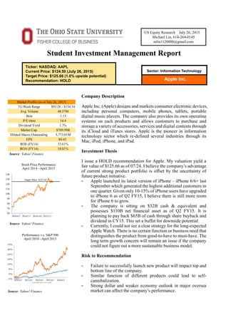 Student Investment Management Report
Company Description
Apple Inc. (Apple) designs and markets consumer electronic devices,
including personal computers, mobile phones, tablets, portable
digital music players. The company also provides its own operating
systems on each products and allows customers to purchase and
storage a variety of accessories, services and digital contents through
its iCloud and iTunes stores. Apple is the pioneer in information
technology sector which re-defined several industries through its
Mac, iPod, iPhone, and iPad.
Investment Thesis
I issue a HOLD recommendation for Apple. My valuation yield a
fair value of $125.66 as of 07/24. I believe the company’s advantage
of current strong product portfolio is offset by the uncertainty of
future product initiative.
- Apple launched its latest version of iPhone – iPhone 6/6+ last
September which generated the highest additional customers in
one quarter. Given only 10-15% of iPhone users have upgraded
to iPhone 6 as of Q2 FY15, I believe there is still more room
for iPhone 6 to grow.
- The company is sitting on $32B cash & equivalent and
possesses $110B net financial asset as of Q2 FY15. It is
planning to pay back $65B of cash through share buyback and
dividend in CY15. This set a buffet for downside potential.
- Currently, I could not see a clear strategy for the long-expected
Apple Watch. There is no certain function or business need that
distinguishes the product from good-to-have to must-have. The
long term growth concern will remain an issue if the company
could not figure out a more sustainable business model.
Risk to Recommendation
- Failure to successfully launch new product will impact top and
bottom line of the company.
- Similar function of different products could lead to self-
cannibalization.
- Strong dollar and weaker economy outlook in major oversea
market can affect the company’s performance.
Apple Inc.
US Equity Research July 26, 2015
Michael Lin, 614-264-0145
mlin1120000@gmail.com
Sector: Information Technology
Ticker: NASDAQ: AAPL
Current Price: $124.50 (July 26, 2015)
Target Price: $125.66 (1.0% upside potential)
Recommendation: HOLD
Stock Price Performance
April 2014 –April 2015
Performance v.s. S&P 500
April 2010 –April 2015
Source: Yahoo! Finance
Source: Yahoo! Finance
Source: Yahoo! Finance
52-Week Range $93.28 - $134.54
Avg. Volume 48.57M
Beta 1.13
P/E (ttm) 14.4
Dividend Yield 1.7%
Market Cap. $709.99B
Diluted Shares Outstanding 5,773.01M
EPS $8.65
ROE (FY14) 33.61%
ROA (FY14) 18.01%
Market Profile (as of July 26, 2015)
 