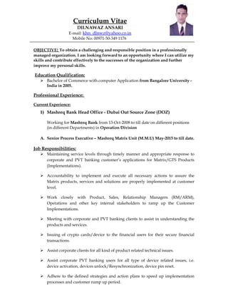 Curriculum Vitae
DILNAWAZ ANSARI
E-mail: khn_dlnwz@yahoo.co.in
Mobile No: 00971-50-349 1176
OBJECTIVE: To obtain a challenging and responsible position in a professionally
managed organization. I am looking forward to an opportunity where I can utilize my
skills and contribute effectively to the successes of the organization and further
improve my personal skills.
Education Qualification:
 Bachelor of Commerce with computer Application from Bangalore University -
India in 2005.
Professional Experience:
Current Experience:
1) Mashreq Bank Head Office - Dubai Out Source Zone (DOZ)
Working for Mashreq Bank from 13-Oct-2008 to till date on different positions
(in different Departments) in Operation Division
A. Senior Process Executive – Mashreq Matrix Unit (M.M.U) May-2015 to till date.
Job Responsibilities:
 Maintaining service levels through timely manner and appropriate response to
corporate and PVT banking customer’s applications for Matrix/GTS Products
(Implementations).
 Accountability to implement and execute all necessary actions to assure the
Matrix products, services and solutions are properly implemented at customer
level.
 Work closely with Product, Sales, Relationship Managers (RM/ARM),
Operations and other key internal stakeholders to ramp up the Customer
Implementations.
 Meeting with corporate and PVT banking clients to assist in understanding the
products and services.
 Issuing of crypto cards/device to the financial users for their secure financial
transactions.
 Assist corporate clients for all kind of product related technical issues.
 Assist corporate PVT banking users for all type of device related issues, i.e.
device activation, devices unlock/Resynchronization, device pin reset.
 Adhere to the defined strategies and action plans to speed up implementation
processes and customer rump up period.
 