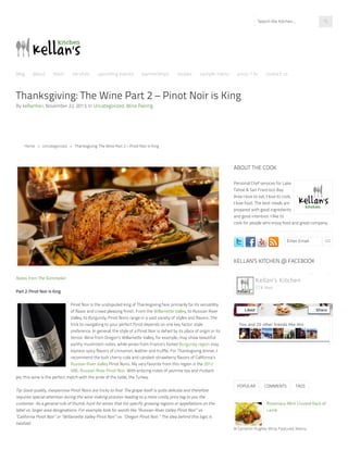 Thanksgiving: The Wine Part 2 – Pinot Noir is King
By kellanhori, November 22, 2013, In Uncategorized, Wine Pairing
Notes from The Sommelier:
Part 2: Pinot Noir Is King
Pinot Noir is the undisputed king of Thanksgiving fare, primarily for its versatility
of flavor and crowd pleasing finish. From the Willamette Valley, to Russian River
Valley, to Burgundy, Pinot Noirs range in a vast variety of styles and flavors. The
trick to navigating to your perfect Pinot depends on one key factor: style
preference. In general, the style of a Pinot Noir is defied by its place of origin or its
terroir. Wine from Oregon’s Willamette Valley, for example, may show beautiful
earthy mushroom notes, while wines from France’s famed Burgundy region may
express spicy flavors of cinnamon, leather and truffle. For Thanksgiving dinner, I
recommend the lush cherry-cola and candied-strawberry flavors of California’s
Russian River Valley Pinot Noirs. My very favorite from this region is the 2012
VML Russian River Pinot Noir. With enticing notes of jasmine tea and rhubarb
pie, this wine is the perfect match with the pride of the table, the Turkey.
Tip: Good quality, inexpensive Pinot Noirs are tricky to find. The grape itself is quite delicate and therefore
requires special attention during the wine making process–leading to a more costly price tag to you the
customer. As a general rule of thumb, hunt for wines that list specific growing regions or appellations on the
label vs. larger area designations. For example, look for words like “Russian River Valley Pinot Noir” vs.
“California Pinot Noir” or “Willamette Valley Pinot Noir” vs. “Oregon Pinot Noir.” The idea behind this logic is
twofold:
Enter Email GO
In Cameron Hughes Wine, Featured, Mains,
POPULAR COMMENTS TAGS
ABOUT THE COOK
Personal Chef services for Lake
Tahoe & San Francisco Bay
Area I love to eat, I love to cook,
I love food. The best meals are
prepared with good ingredients
and good intention. I like to
cook for people who enjoy food and great company.
KELLAN’S KITCHEN @ FACEBOOK
You and 20 other friends like this
Kellan's Kitchen
778 likes
Liked Share
Rosemary-Mint Crusted Rack of
Lamb
Home » Uncategorized » Thanksgiving: The Wine Part 2 – Pinot Noir is King
Search the Kitchen...
blog about team services upcoming events partnerships recipes sample menu press / tv contact us
 