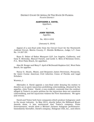 DISTRICT COURT OF APPEAL OF THE STATE OF FLORIDA
FOURTH DISTRICT
ALKIVIADES A. DAVID,
Appellant,
v.
JOHN TEXTOR,
Appellee.
No. 4D14-4352
[January 6, 2016]
Appeal of a non-final order from the Circuit Court for the Nineteenth
Judicial Circuit, Martin County; F. Shields McManus, Judge; L.T. Case
No. 14-267 DV.
Ryan G. Baker of Baker Marquart LLP, Los Angeles, California, and
Gary S. Betensky, Manuel Farach, and Leslie A. Metz of Richman Greer,
P.A., West Palm Beach, for appellant.
Alan M. Burger and Mary F. April of McDonald Hopkins LLC, West Palm
Beach, for appellee.
Nancy G. Abudu, Miami, and Benjamin James Stevenson, Pensacola,
for Amici Curiae American Civil Liberties Union of Florida and Legal
Scholars.
WARNER, J.
Alkiviades A. David appeals a non-final order denying his motion to
dissolve an ex parte injunction prohibiting cyberstalking, obtained by the
appellee, John Textor. David, a non-resident, contends that the conduct
alleged in Textor’s ex parte petition for the injunction does not constitute
cyberstalking, and the injunction violates the First Amendment. We agree
and reverse.
David and Textor both have companies which produce holograms used
in the music industry. In May 2014, shortly before the Billboard Music
Awards show, it was announced that Textor’s company, Pulse
Entertainment, would show a Michael Jackson hologram performance.
Immediately thereafter, David’s company, Hologram USA, Inc., and others
 