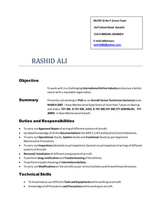 Mc370 St.No7 GreenTown
Asif School Road Karachi.
Cell # 0092345-33330454
E-mail addresses:
rashi3582@yahoo.com.
RASHID ALI
Objective
To work withina challenging International Airline Industryandpursue a better
careerwitha reputable organization.
Summary PresentlyIamworkingin PIACas an Aircraft SeniorTechnician (Avionics) since
MARCH 2007. I have Maintenance Experience of more than7 yearson Boeing
and airbus 737-300, B 737-200, A310, B 747-200,747-300,777-200ER&LRS, 777-
300ER in Base Maintenance Karachi.
Duties and Responsibilities
 To carry outApproved Repairof wiringof differentsystemsof aircraft.
 Up datedknowledge of all the Documentationslike ARO’S,S.B’SandQualityControl Advisories.
 To carry outOperational checks, Systemchecksand Functional checksas per Approved
Maintenance Procedures.
 To carry outInspections(detailed visual inspection),General visualinspectionof wiringsof different
systemsof Aircraft.
 Removal/ Installationof differentcomponentsof aircraft.
 To performSnag rectificationand Troubleshootingof the defects.
 To performtrouble shootingof intermittentdefects.
 To carry outModificationson the aircraftsas per service bulletinsandAirworthinessDirectives.
Technical Skills
 To knowhowto use different ToolsandEquipmentswhile workingonaircraft.
 Knowledgeof all Procedures andPrecautionswhile workingonaircraft.
 