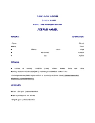 PHONES: (+216) 53 917 622 
(+216) 24 326 197 
E-MAIL: kamel.akermi@hotmail.com 
AKERMI KAMEL 
PERSONAL INFORMATION: 
•Name: Akermi 
•Name: Kamel 
• Marital status: single 
• Nationality: Tunisian 
• Age: 30years 
TRAINING: 
• Closure of Primary Education (1996): Primary Ahmed Doula Ksar Gafsa 
• Closing of Secondary Education (2003): Secondary school Ahmed Tlili Ksar Gafsa 
•Quoting Graduate (2006): Higher Institute of Technological Studies Gafsa ( Diploma in Electrical 
Engineering-superior technician) 
LANGUAGES: 
•Arabic : very good spoken and written 
•French: good spoken and written 
•English: good spoken and written 
 