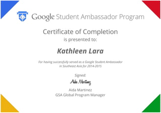  
 
 
Certificate of Completion
is presented to:
Kathleen Lara
For having successfully served as a Google Student Ambassador
in Southeast Asia for 2014-2015
Signed:
Aida Martinez
GSA Global Program Manager
 