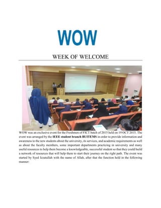 WEEK OF WELCOME
WOW was an exclusive event for the Freshmen of FICT batch of 2015 held on 19 OCT 2015. The
event was arranged by the IEEE student branch BUITEMS in order to provide information and
awareness to the new students about the university, its services, and academic requirements as well
as about the faculty members, some important departments practicing in university and many
useful resources to help them become a knowledgeable, successful student so that they could build
a network of resources that will help them to start their journey on the right path. The event was
started by Syed Izzatullah with the name of Allah, after that the function held in the following
manner:
 