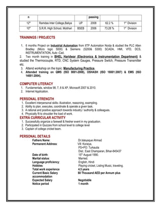 n passing
12th
Ramdas Inter College,Baliya UP 2008 62.2 % 1st
Division
10th
S.R.R. High School, Motihari BSEB 2006 73.28 % 1st
Division
TRAININGS / PROJECTS
1. 6 months Project on Industrial Automation from IITP Automation Noida & studied the PLC Allen
Bradley (Micro logic 5000) & Siemens (S200& S300) SCADA, HMI, VFD, DCS,
INSTRUMENTATION, Auto -Cad.
2. Two month training in BHEL Haridwar (Electronics & Instrumentation Department) &
studied the Thermocouple, RTD, CNC System Gauges, Pressure Switch, Pressure Transmitter
etc.
3. Attend workshop on the topic: Manufacturing Practice.
4. Attended training on QMS (ISO 9001-2008), OSHASH (ISO 18001:2007) & EMS (ISO
14001:2004).
COMPUTER LITERACY
1. Fundamentals, window 98, 7, 8 & XP, Microsoft 2007 & 2010.
2. Internet Application.
PERSONAL STRENGTH
1. Excellent interpersonal skills- illustration, reasoning, exampling.
2. Ability to plan, executes, coordinate & operate a given task.
3. A rational and positive approach towards industry / authority & colleagues.
4. Physically fit to shoulder the load of work.
EXTRA CURRICULAR ACTIVITY
1. Successfully organize a farewell & fresher event in my graduation.
2. Participated in Quizzes from school level to college level
3. Captain of college cricket team.
PERSONAL DETAILS
Fathers Name: Dr.Isteyaque Ahmad
Permanent Address: Vill: Koraiya,
PS+PO: Turkaulia
Dist.: East Champaran, Bihar-845437
Date of birth: 15th
August 1990.
Marital status: Married.
Language proficiency: English, Hindi
Hobbies: Playing cricket, Listing Music, traveling.
Total work experience 4.5 years
Current Basic Salary 60 Thousand AED per Annum plus
accommodation
Expected Salary Negotiable
Notice period 1 month
 