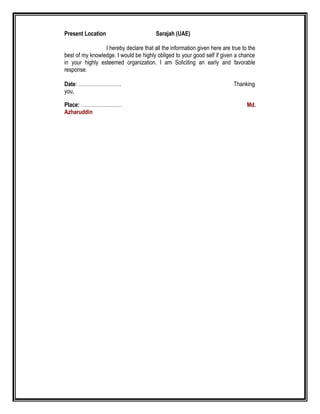 Present Location Sarajah (UAE)
I hereby declare that all the information given here are true to the
best of my knowledge. I would be highly obliged to your good self if given a chance
in your highly esteemed organization. I am Soliciting an early and favorable
response.
Date: ……………………. Thanking
you,
Place: …………………… Md.
Azharuddin
 