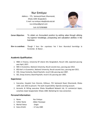 Nur Emtiyaz
Address : 775, Satmosjid Road, Dhanmondi,
Dhaka 1209. Bangladesh.
E-mail: nur.emtiyaz.mba@ulab.edu.bd
nur.emtiyaz@gmail.com
Cell: 01737893809
Career Objective: To obtain an Accountant position by adding value through utilizing
my superior knowledge, prospecting and calculation abilities in the
business.
How to contribute: Though I have few experience but I have theoretical knowledge in
Economics & finance .
Academic Qualification:
1. MBA in Finance, University Of Liberal Arts Bangladesh, Result 3.00, expected passing
year April, 2017.
2. MSS in Economics, National University, Result second class, passing year 2012.
3. BSS Hon’s in Economics, National University, Result second class, passing year 2011.
4. HSC, Group Humanity, Board Rajshahi, result 3.60, passing year 2007.
5. SSC, Group Science, Board Rajshahi, result 3.19, passing year 2005.
Experience:
1. Executive, Hospital Care Division, B|Braun, 755 Satmosjid Road, Dhanmondi, Dhaka
1209. June 2015 to present. The work responsibility: Operate existing account.
2. Accounts & Billing executive Dhaka BroadBand Network Ltd, 12 commercial bipon,
sonartory tower banglamotor Dhaka-1000. Marketing for new connection.
Personal Information:
1. Name :Nur Emtiyaz
2. Father Name :Abdur Razzaque
3. Marital Status :Single
4. Date of birth : 17 July 1989
 